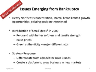 Issues Emerging from Bankruptcy
• Heavy Northeast concentration, Marcal brand limited growth
opportunities, existing position threatened
• Introduction of Small Steps® in 2009
– Re-brand with better softness and tensile strength
– Raise prices
– Green authenticity – major differentiator
• Strategy Response
– Differentiate from competitor Own Brands
– Create a platform to grow business in new markets
10/20/2011 16Dhamo,S
 