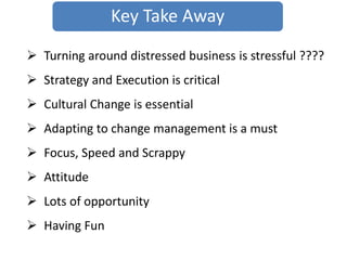  Turning around distressed business is stressful ????
 Strategy and Execution is critical
 Cultural Change is essential
 Adapting to change management is a must
 Focus, Speed and Scrappy
 Attitude
 Lots of opportunity
 Having Fun
Key Take Away
 