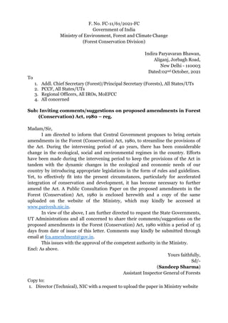 F. No. FC-11/61/2021-FC
Government of India
Ministry of Environment, Forest and Climate Change
(Forest Conservation Division)
Indira Paryavaran Bhawan,
Aliganj, Jorbagh Road,
New Delhi - 110003
Dated:02nd October, 2021
To
1. Addl. Chief Secretary (Forest)/Principal Secretary (Forests), All States/UTs
2. PCCF, All States/UTs
3. Regional Officers, All IROs, MoEFCC
4. All concerned
Sub: Inviting comments/suggestions on proposed amendments in Forest
(Conservation) Act, 1980 – reg.
Madam/Sir,
I am directed to inform that Central Government proposes to bring certain
amendments in the Forest (Conservation) Act, 1980, to streamline the provisions of
the Act. During the intervening period of 40 years, there has been considerable
change in the ecological, social and environmental regimes in the country. Efforts
have been made during the intervening period to keep the provisions of the Act in
tandem with the dynamic changes in the ecological and economic needs of our
country by introducing appropriate legislations in the form of rules and guidelines.
Yet, to effectively fit into the present circumstances, particularly for accelerated
integration of conservation and development, it has become necessary to further
amend the Act. A Public Consultation Paper on the proposed amendments in the
Forest (Conservation) Act, 1980 is enclosed herewith and a copy of the same
uploaded on the website of the Ministry, which may kindly be accessed at
www.parivesh.nic.in.
In view of the above, I am further directed to request the State Governments,
UT Administrations and all concerned to share their comments/suggestions on the
proposed amendments in the Forest (Conservation) Act, 1980 within a period of 15
days from date of issue of this letter. Comments may kindly be submitted through
email at fca.amendment@gov.in.
This issues with the approval of the competent authority in the Ministry.
Encl: As above.
Yours faithfully,
Sd/-
(Sandeep Sharma)
Assistant Inspector General of Forests
Copy to:
1. Director (Technical), NIC with a request to upload the paper in Ministry website
 