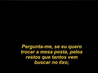 Pergunta-me, se eu quero
trocar a mesa posta, pelos
  restos que tantos vem
      buscar no lixo;
 