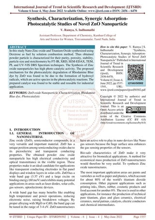 International Journal of Trend in Scientific Research and Development (IJTSRD)
Volume 6 Issue 4, May-June 2022 Available Online: www.ijtsrd.com e-ISSN: 2456 – 6470
@ IJTSRD | Unique Paper ID – IJTSRD50302 | Volume – 6 | Issue – 4 | May-June 2022 Page 1537
Synthesis, Characterization, Synergic Adsorption-
Photocatalytic Studies of Novel ZnO Nanoparticle
V. Ramya, S. Indhumathi
Assistant Professor, Department of Chemistry, Kamban College of
Arts and Science for Women, Tiruvannamalai, Tamil Nadu, India
ABSTRACT
In this study Nano Zinc oxide and Titanium Oxide synthesized using
Dextrose as fuel by solution combustion method. Thus obtained
powder particle is characterized for their purity, porosity, stability,
particle size and stoichiometry by FT-IR, XRD, SEM-EDAX, TEM,
PL and UV-VIS DRS Spectrum techniques. The Synthesis of Zinc
oxide nanoparticles has high photo catalytic activity. The proposed
mechanism for the photocatalytic degradation of Rhodamine Blue
dye by ZnO was found to be due to the formation of hydroxyl
radicals, which are active species in the photocatalytic reactions. The
prepared catalyst was found to be stable and reusable for industrial
application.
KEYWORDS: ZnO oxide Nanoparticle, Characterization, Rhodamine
Blue dye, Photocatalytic
How to cite this paper: V. Ramya | S.
Indhumathi "Synthesis,
Characterization, Synergic Adsorption-
Photocatalytic Studies of Novel ZnO
Nanoparticle" Published in International
Journal of Trend in
Scientific Research
and Development
(ijtsrd), ISSN:
2456-6470,
Volume-6 | Issue-4,
June 2022, pp.1537-
1541, URL:
www.ijtsrd.com/papers/ijtsrd50302.pdf
Copyright © 2022 by author(s) and
International Journal of Trend in
Scientific Research and Development
Journal. This is an
Open Access article
distributed under the
terms of the Creative Commons
Attribution License (CC BY 4.0)
(http://creativecommons.org/licenses/by/4.0)
1. INTRODUCTION
1.1. GENERAL INTRODUCTION OF
NANOMATERIAL
Zinc oxide (ZnO), semiconductor compounds, is a
very versatile and important material. ZnO has a
unique position among semiconducting oxides due to
its piezoelectric and transparent conducting
properties. The obtained powder zinc oxide
nanoparticle has high electrical conductivity and
optical transmittance in the visible region. These
properties make it an ideal candidate for applications
like transparent conducting electrodes in flat panel
displays and window layers in solar cells. ZnO has a
wide band gap (3.37 eV) and a large excite on
binding energy (60 meV) and exhibits many potential
applications in areas such as laser diodes, solar cells,
gas sensors, optoelectronic devices.
A wide band gap has many benefits like enabling
high temperature and power operations, reducing
electronic noise, raising breakdown voltages. By
proper alloying with MgO or CdO, the band gap can
be tuned in the range of 3-4 eV. ZnO nanostructures
have an active role to play in nano devices like Nano
gas sensors because the huge surface area enhances
the gas sensing properties of the sensors.
Bio-safe characteristics of ZnO make it very
attractive for biomedical applications. A method for
economical mass production of ZnO nanostructures
would therefore be very useful. To synthesis Zinc
oxide nanostructures.
The most important application areas are paints and
varnishes as well as paper and plastics, which account
for about 80% of the world's titanium dioxide
consumption. Other pigment applications such as
printing inks, fibers, rubber, cosmetic products and
food account for another 8%. The rest is used in other
applications, for instance the production of technical
pure titanium, glass and glass ceramics, electrical
ceramics, metal patinas, catalysts, electric conductors
and chemical intermediates.
IJTSRD50302
 