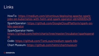 Links
▪ HowTo: https://medium.com/@tomlous/deploying-apache-spark-
jobs-on-kubernetes-with-helm-and-spark-operator-eb1455930435
▪ SparkOperator: https://github.com/GoogleCloudPlatform/spark-on-
k8s-operator
▪ SparkOperator Helm:
https://github.com/helm/charts/tree/master/incubator/sparkoperat
or
▪ Code: https://github.com/TomLous/medium-spark-k8s
▪ Chart Museum: https://github.com/helm/chartmuseum