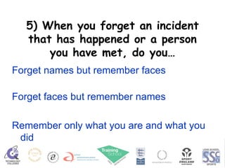 5) When you forget an incident that has happened or a person you have met, do you… Forget names but remember faces Forget faces but remember names Remember only what you are and what you did 