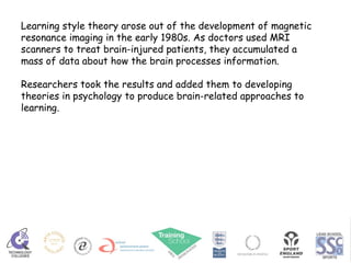 Learning style theory arose out of the development of magnetic resonance imaging in the early 1980s. As doctors used MRI scanners to treat brain-injured patients, they accumulated a mass of data about how the brain processes information.  Researchers took the results and added them to developing theories in psychology to produce brain-related approaches to learning.  
