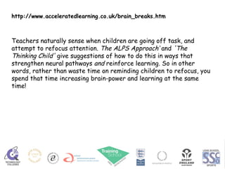 http://www.acceleratedlearning.co.uk/brain_breaks.htm Teachers naturally sense when children are going off task, and attempt to refocus attention.  The ALPS Approach’  and  'The Thinking Child'  give suggestions of how to do this in ways that strengthen neural pathways  and  reinforce learning. So in other words, rather than waste time on reminding children to refocus, you spend that time increasing brain-power and learning at the same time! 
