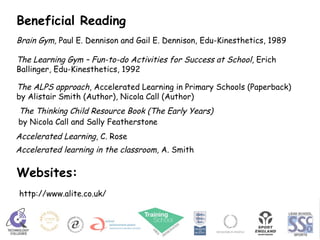 Brain Gym,  Paul E. Dennison and Gail E. Dennison, Edu-Kinesthetics, 1989 The Learning Gym – Fun-to-do Activities for Success at School , Erich Ballinger, Edu-Kinesthetics, 1992 http://www.alite.co.uk/ The ALPS approach , Accelerated Learning in Primary Schools (Paperback)  by Alistair Smith (Author), Nicola Call (Author)  Beneficial Reading Websites: Accelerated Learning , C. Rose Accelerated learning in the classroom , A. Smith The Thinking Child Resource Book (The Early Years) by Nicola Call and Sally Featherstone   