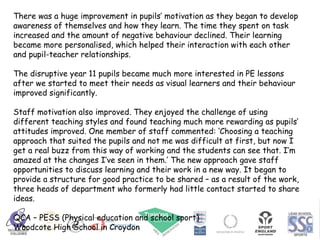 There was a huge improvement in pupils’ motivation as they began to develop awareness of themselves and how they learn. The time they spent on task increased and the amount of negative behaviour declined. Their learning became more personalised, which helped their interaction with each other and pupil-teacher relationships. The disruptive year 11 pupils became much more interested in PE lessons after we started to meet their needs as visual learners and their behaviour improved significantly. Staff motivation also improved. They enjoyed the challenge of using different teaching styles and found teaching much more rewarding as pupils’ attitudes improved. One member of staff commented: ‘Choosing a teaching approach that suited the pupils and not me was difficult at first, but now I get a real buzz from this way of working and the students can see that. I’m amazed at the changes I’ve seen in them.’ The new approach gave staff opportunities to discuss learning and their work in a new way. It began to provide a structure for good practice to be shared – as a result of the work, three heads of department who formerly had little contact started to share ideas. QCA – PESS (Physical education and school sport)  Woodcote High School in Croydon 