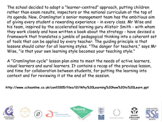 The school decided to adopt a "learner-centred" approach, putting children rather than exam results, inspectors or the national curriculum at the top of its agenda. Now, Cramlington's senior management team has the ambitious aim of giving every student a rewarding experience - in every class. Mr Wise and his team, inspired by the accelerated learning guru Alistair Smith - with whom they work closely and have written a book about the strategy - have devised a framework that translates a jumble of pedagogical thinking into a coherent set of tools that can be applied by every teacher. The guiding principle is that lessons should cater for all learning styles. "The danger for teachers," says Mr Wise, "is that your own learning style becomes your teaching style."  A "Cramlington cycle" lesson plan aims to meet the needs of active learners, visual learners and aural learners. It contains a recap of the previous lesson, and time for collaboration between students, for putting the learning into context and for reviewing it at the end of the session.  http://www.cchsonline.co.uk/conf2005/files/l2l/Why%20Learning%20how%20to%20Learn.ppt 