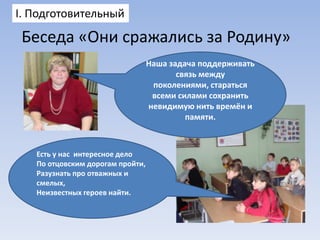 I. Подготовительный

Беседа «Они сражались за Родину»
Наша задача поддерживать
связь между
поколениями, стараться
всеми силами сохранить
невидимую нить времён и
памяти.

Есть у нас интересное дело
По отцовским дорогам пройти,
Разузнать про отважных и
смелых,
Неизвестных героев найти.

 