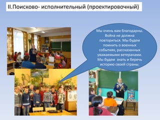 II.Поисково- исполнительный (проектировочный)

Мы очень вам благодарны.
Война не должна
повториться. Мы будем
помнить о военных
событиях, рассказанных
уважаемыми ветеранами.
Мы будем знать и беречь
историю своей страны.

 