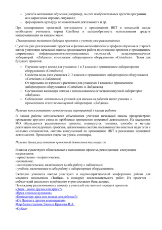 − усилить мотивацию обучения (например, за счет изобразительных средств программы
или вкрапления игровых ситуаций);
− формировать культуру познавательной деятельности и др.
При планировании проектной деятельности с применением ИКТ в начальной школе
необходимо учитывать нормы СанПина и целесообразность использования средств
информатизации на каждом этапе.
Планирование тематики будущих проектов с учетом уже реализованных
С учетом уже реализованных проектов и физико-математического профиля обучения в старшей
школе учителями начальной школы продолжается работа по созданию проектов с применением
современных
информационно-коммуникативных
технологий,
естественнонаучных
лабораторий «Лабдиск», комплектов лабораторного оборудования «Cornelsen». Темы для
будущих проектов:
− Изучение мер и весов (для учащихся 1 и 3 классов с применением лабораторного
оборудования «Cornelsen»)
− Свойства воды (для учащихся 2, 3 классов с применением лабораторного оборудования
«Cornelsen» и Лабдисков)
− От зародыша до взрослого растения (для учащихся 1 классов с применением
лабораторного оборудования «Cornelsen» и Лабдисков)
− Составление календаря погоды с использованием естественнонаучной лаборатории
«Лабдиск»
− Соблюдение оптимальных условий для письма на рабочем месте ученика с
применением естественнонаучной лаборатории «Лабдиск».
Наличие консультативно-методических мероприятий в планах работы
В планах работы методического объединения учителей начальной школы предусмотрено
проведение круглого стола по проблемам применения проектной деятельности. На заседаниях
МО обсуждаются реализованные проекты, планируется тематика, способы и методы
реализации последующих проектов, организована система наставничества опытных педагогов и
молодых специалистов, система консультаций по применению ИКТ в реализации проектной
деятельности. Проводятся открытые уроки, семинары.
Наличие банка результатов проектной деятельности учащихся
В школе существуют обязательные к исполнению проекты, реализующие следующие
направления:
- нравственно - патриотическое;
-социальное;
- исследовательское, включающее в себя работу с лабдисками;
- учебное, включающее в себя работу с лабораторным оборудованием.
Ежегодно учащиеся школы участвуют в научно-практической конференции района для
младших школьников «Знайка», в конкурсе исследовательских работ. Из проектов –
победителей школьного и районного туров составлен банк данных.
По каждому реализованному проекту у учителей составлены паспорта проектов.
«Змеи – наши друзья или враги?»
«Вред и польза вулканов»
«Компьютер: вред или польза для ребенка?»
«От Пангеи к другим континентам»
Мир басни глазами Эзопа и Крылова И.А.
«Суйда»

 