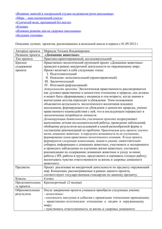 «Влияние занятий в театральной студии на развитие речи школьника»
«Марс – наш космический сосед»
«Сумчатый волк, пропавший без вести»
«Клещи»
«Влияние режима дня на здоровье школьника»
«Будущее топлива»
Описание лучших проектов, реализованных в начальной школе в период с 01.09.2012 г
Автор(ы) проекта
Название проекта
Тип проекта
Краткое
содержание
проекта

Мариуца Татьяна Владимировна
«Домашние животные»
Практико-ориентированный, исследовательский
Нравственно-экологический групповой проект «Домашние животные»
проведен в рамках внеурочной деятельности по окружающему миру.
Проект включает в себя следующие этапы:
I. Подготовительный
II. Поисково- исполнительный (проектировочный)
III. Заключительный
IV. Итоговый (рефлексивный)
Актуальность проекта. Экологическая нравственность рассматривается
как духовно-нравственное и ценностное отношение к природе, она должна
и может быть сформирована у индивида в том возрасте, когда знания и
впечатления детства переходят в убеждения. Этим положением
объясняется актуальность экологического воспитания младших
школьников, формирующего их убеждения о ценностях природы, умение
нравственного взаимодействия с ней, что в последующем перерастает в
экологические потребности личности.
Доминирующая деятельность участников проекта подразумевает
выполнение детьми исследовательской работы, проведение наблюдений,
обобщение результатов исследований в самой разнообразной форме и
составление рекомендаций по проблеме. Практическая цель проекта: изучить
жизнь домашних животных и определить возможности по ее улучшению,
формирование основ нравственно-экологического сознания. В ходе проекта
формируются следующие компетенции, знания и умения: самостоятельно

собирать информацию о домашних животных; участвовать в эксперименте
и проводить наблюдения по изучению жизни животных; составлять
рекомендации по содержанию домашних животных и уходу за ними;
работы с ИТ; работы в группе, представлять и оценивать готовую работу;
воспитывать чувство ответственности за жизнь и здоровье домашнего
животного.
Предметы
Проект реализован во внеурочной деятельности по предмету окружающий
мир. Концепции, рассматриваемые в рамках данного проекта,
соответствуют государственным стандартам по данному предмету.
Классы
4 класс
Продолжительнос Краткосрочный (2 месяца)
ть проекта
Образовательные После завершения проекта учащиеся приобрели следующие умения:
результаты
- личностные:
- соотносить поступки и события с принятыми этическими принципами;
- нравственно-эстетическое отношение к людям и окружающему
миру;
- чувствовать ответственность за жизнь и здоровье домашнего

 