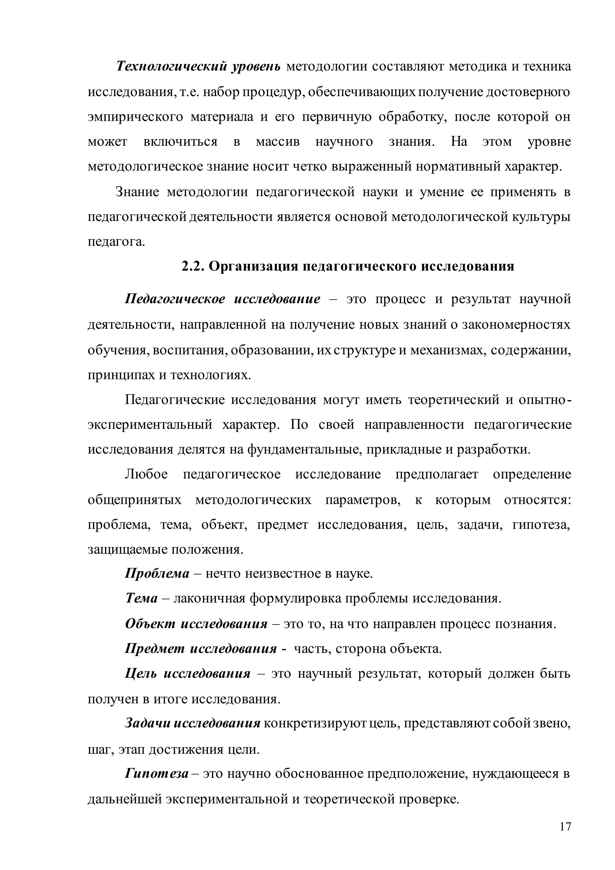 17
Технологический уровень методологии составляют методика и техника
исследования, т.е. набор процедур, обеспечивающихполучение достоверного
эмпирического материала и его первичную обработку, после которой он
может включиться в массив научного знания. На этом уровне
методологическое знание носит четко выраженный нормативный характер.
Знание методологии педагогической науки и умение ее применять в
педагогической деятельности является основой методологической культуры
педагога.
2.2. Организация педагогического исследования
Педагогическое исследование – это процесс и результат научной
деятельности, направленной на получение новых знаний о закономерностях
обучения, воспитания, образовании, ихструктуре и механизмах, содержании,
принципах и технологиях.
Педагогические исследования могут иметь теоретический и опытно-
экспериментальный характер. По своей направленности педагогические
исследования делятся на фундаментальные, прикладные и разработки.
Любое педагогическое исследование предполагает определение
общепринятых методологических параметров, к которым относятся:
проблема, тема, объект, предмет исследования, цель, задачи, гипотеза,
защищаемые положения.
Проблема – нечто неизвестное в науке.
Тема – лаконичная формулировка проблемы исследования.
Объект исследования – это то, на что направлен процесс познания.
Предмет исследования - часть, сторона объекта.
Цель исследования – это научный результат, который должен быть
получен в итоге исследования.
Задачи исследования конкретизируютцель, представляютсобойзвено,
шаг, этап достижения цели.
Гипотеза – это научно обоснованное предположение, нуждающееся в
дальнейшей экспериментальной и теоретической проверке.
Copyright ОАО «ЦКБ «БИБКОМ» & ООО «Aгентство Kнига-Cервис»
 