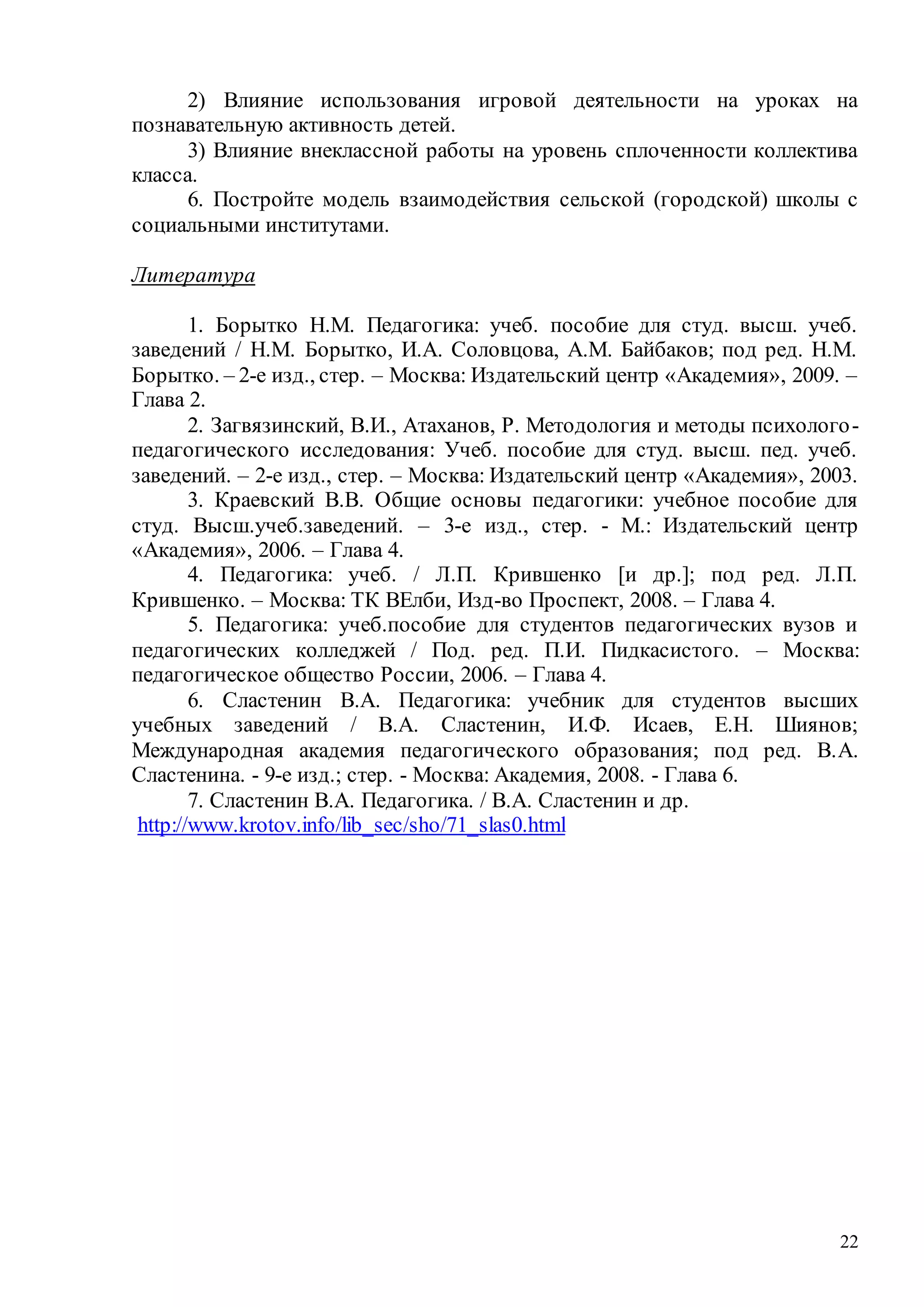 22
2) Влияние использования игровой деятельности на уроках на
познавательную активность детей.
3) Влияние внеклассной работы на уровень сплоченности коллектива
класса.
6. Постройте модель взаимодействия сельской (городской) школы с
социальными институтами.
Литература
1. Борытко Н.М. Педагогика: учеб. пособие для студ. высш. учеб.
заведений / Н.М. Борытко, И.А. Соловцова, А.М. Байбаков; под ред. Н.М.
Борытко. – 2-е изд., стер. – Москва: Издательский центр «Академия», 2009. –
Глава 2.
2. Загвязинский, В.И., Атаханов, Р. Методология и методы психолого-
педагогического исследования: Учеб. пособие для студ. высш. пед. учеб.
заведений. – 2-е изд., стер. – Москва: Издательский центр «Академия», 2003.
3. Краевский В.В. Общие основы педагогики: учебное пособие для
студ. Высш.учеб.заведений. – 3-е изд., стер. - М.: Издательский центр
«Академия», 2006. – Глава 4.
4. Педагогика: учеб. / Л.П. Крившенко [и др.]; под ред. Л.П.
Крившенко. – Москва: ТК ВЕлби, Изд-во Проспект, 2008. – Глава 4.
5. Педагогика: учеб.пособие для студентов педагогических вузов и
педагогических колледжей / Под. ред. П.И. Пидкасистого. – Москва:
педагогическое общество России, 2006. – Глава 4.
6. Сластенин В.А. Педагогика: учебник для студентов высших
учебных заведений / В.А. Сластенин, И.Ф. Исаев, Е.Н. Шиянов;
Международная академия педагогического образования; под ред. В.А.
Сластенина. - 9-е изд.; стер. - Москва: Академия, 2008. - Глава 6.
7. Сластенин В.А. Педагогика. / В.А. Сластенин и др.
http://www.krotov.info/lib_sec/sho/71_slas0.html
Copyright ОАО «ЦКБ «БИБКОМ» & ООО «Aгентство Kнига-Cервис»
 