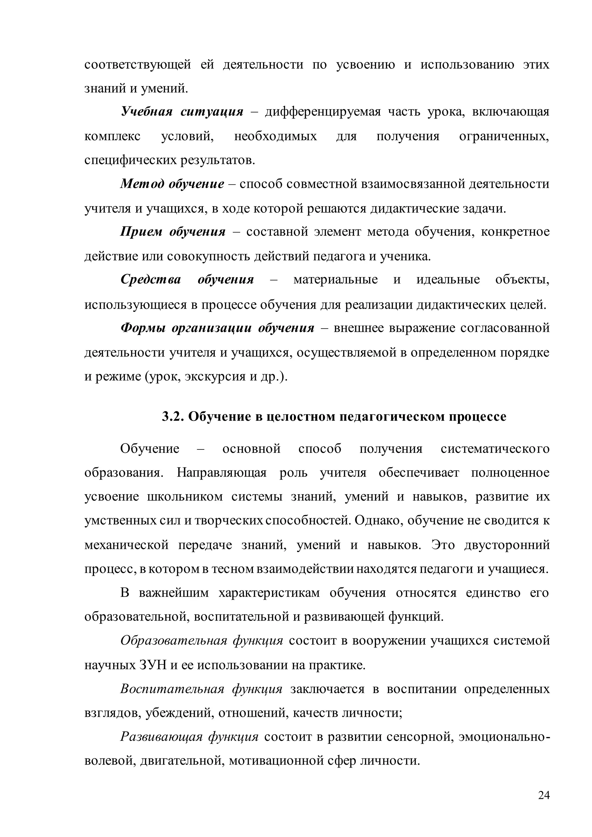 24
соответствующей ей деятельности по усвоению и использованию этих
знаний и умений.
Учебная ситуация – дифференцируемая часть урока, включающая
комплекс условий, необходимых для получения ограниченных,
специфических результатов.
Метод обучение – способ совместной взаимосвязанной деятельности
учителя и учащихся, в ходе которой решаются дидактические задачи.
Прием обучения – составной элемент метода обучения, конкретное
действие или совокупность действий педагога и ученика.
Средства обучения – материальные и идеальные объекты,
использующиеся в процессе обучения для реализации дидактических целей.
Формы организации обучения – внешнее выражение согласованной
деятельности учителя и учащихся, осуществляемой в определенном порядке
и режиме (урок, экскурсия и др.).
3.2. Обучение в целостном педагогическом процессе
Обучение – основной способ получения систематического
образования. Направляющая роль учителя обеспечивает полноценное
усвоение школьником системы знаний, умений и навыков, развитие их
умственных сил и творческихспособностей. Однако, обучение не сводится к
механической передаче знаний, умений и навыков. Это двусторонний
процесс, в котором в тесном взаимодействиинаходятся педагоги и учащиеся.
В важнейшим характеристикам обучения относятся единство его
образовательной, воспитательной и развивающей функций.
Образовательная функция состоит в вооружении учащихся системой
научных ЗУН и ее использовании на практике.
Воспитательная функция заключается в воспитании определенных
взглядов, убеждений, отношений, качеств личности;
Развивающая функция состоит в развитии сенсорной, эмоционально-
волевой, двигательной, мотивационной сфер личности.
Copyright ОАО «ЦКБ «БИБКОМ» & ООО «Aгентство Kнига-Cервис»
 