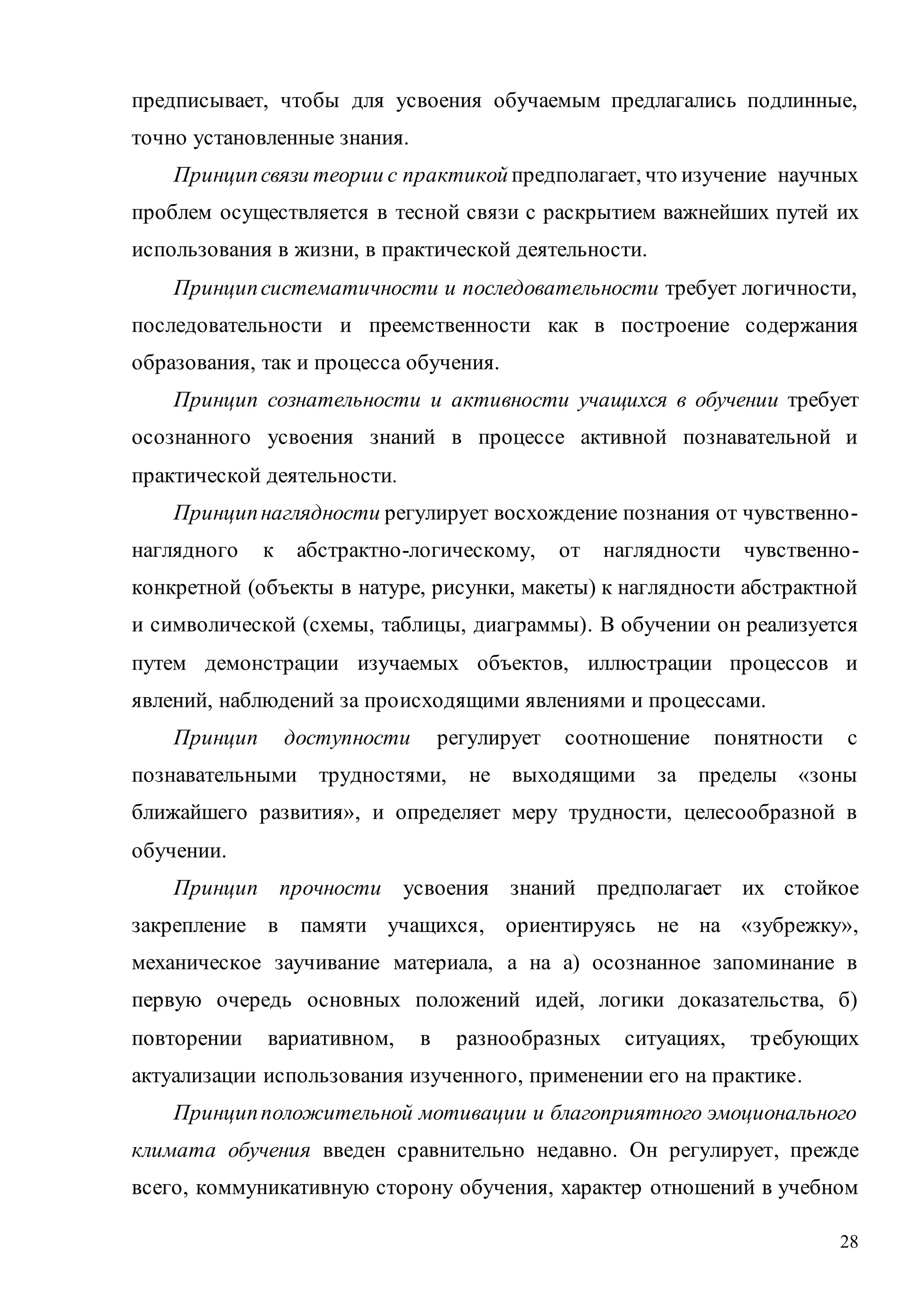 28
предписывает, чтобы для усвоения обучаемым предлагались подлинные,
точно установленные знания.
Принципсвязи теории с практикой предполагает, что изучение научных
проблем осуществляется в тесной связи с раскрытием важнейших путей их
использования в жизни, в практической деятельности.
Принципсистематичности и последовательности требует логичности,
последовательности и преемственности как в построение содержания
образования, так и процесса обучения.
Принцип сознательности и активности учащихся в обучении требует
осознанного усвоения знаний в процессе активной познавательной и
практической деятельности.
Принципнаглядности регулирует восхождение познания от чувственно-
наглядного к абстрактно-логическому, от наглядности чувственно-
конкретной (объекты в натуре, рисунки, макеты) к наглядности абстрактной
и символической (схемы, таблицы, диаграммы). В обучении он реализуется
путем демонстрации изучаемых объектов, иллюстрации процессов и
явлений, наблюдений за происходящими явлениями и процессами.
Принцип доступности регулирует соотношение понятности с
познавательными трудностями, не выходящими за пределы «зоны
ближайшего развития», и определяет меру трудности, целесообразной в
обучении.
Принцип прочности усвоения знаний предполагает их стойкое
закрепление в памяти учащихся, ориентируясь не на «зубрежку»,
механическое заучивание материала, а на а) осознанное запоминание в
первую очередь основных положений идей, логики доказательства, б)
повторении вариативном, в разнообразных ситуациях, требующих
актуализации использования изученного, применении его на практике.
Принципположительной мотивации и благоприятного эмоционального
климата обучения введен сравнительно недавно. Он регулирует, прежде
всего, коммуникативную сторону обучения, характер отношений в учебном
Copyright ОАО «ЦКБ «БИБКОМ» & ООО «Aгентство Kнига-Cервис»
 