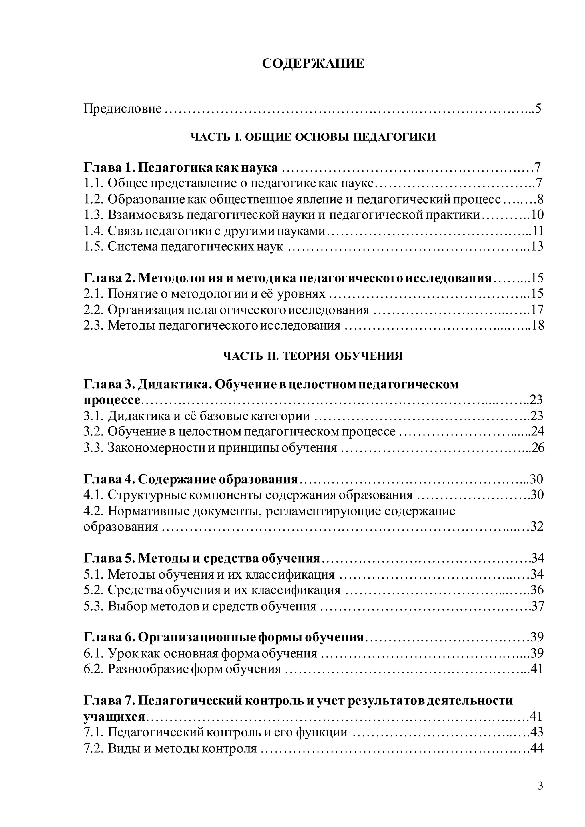 3
СОДЕРЖАНИЕ
Предисловие……………………………………………………………………...5
ЧАСТЬ I. ОБЩИЕ ОСНОВЫ ПЕДАГОГИКИ
Глава 1. Педагогикакак наука …………………………………………….…7
1.1. Общее представление о педагогикекак науке……………………………..7
1.2. Образованиекак общественное явление и педагогическийпроцесс….….8
1.3. Взаимосвязь педагогическойнауки и педагогическойпрактики………..10
1.4. Связь педагогикис другиминауками……………………………………...11
1.5. Система педагогическихнаук ……………………………………………..13
Глава 2. Методологияи методика педагогическогоисследования……...15
2.1. Понятие о методологиии её уровнях ……………………………………..15
2.2. Организация педагогическогоисследования ………………………...…..17
2.3. Методы педагогическогоисследования ……………………………...…...18
ЧАСТЬ II. ТЕОРИЯ ОБУЧЕНИЯ
Глава 3. Дидактика. Обучениевцелостномпедагогическом
процессе…………………………………………………………………...……..23
3.1. Дидактика и её базовыекатегории ………………………………………..23
3.2. Обучение в целостном педагогическом процессе ……………………......24
3.3. Закономерностии принципы обучения …………………………………...26
Глава 4. Содержание образования…………………………………………...30
4.1. Структурныекомпоненты содержания образования …………………….30
4.2. Нормативные документы, регламентирующие содержание
образования …………………………………………………………………...…32
Глава 5. Методы и средства обучения……………………………………….34
5.1. Методы обучения и их классификация ………………………………...…34
5.2. Средстваобучения и их классификация ……………………………...…..36
5.3. Выбор методов и средств обучения ……………………………………….37
Глава 6. Организационныеформы обучения………………………………39
6.1. Уроккак основная формаобучения ……………………………………....39
6.2. Разнообразиеформ обучения ……………………………………………...41
Глава 7. Педагогический контроль и учет результатовдеятельности
учащихся……………………………………………………………………..….41
7.1. Педагогическийконтроль и его функции ……………………………..….43
7.2. Виды и методы контроля …………………………………………….…….44
Copyright ОАО «ЦКБ «БИБКОМ» & ООО «Aгентство Kнига-Cервис»
 