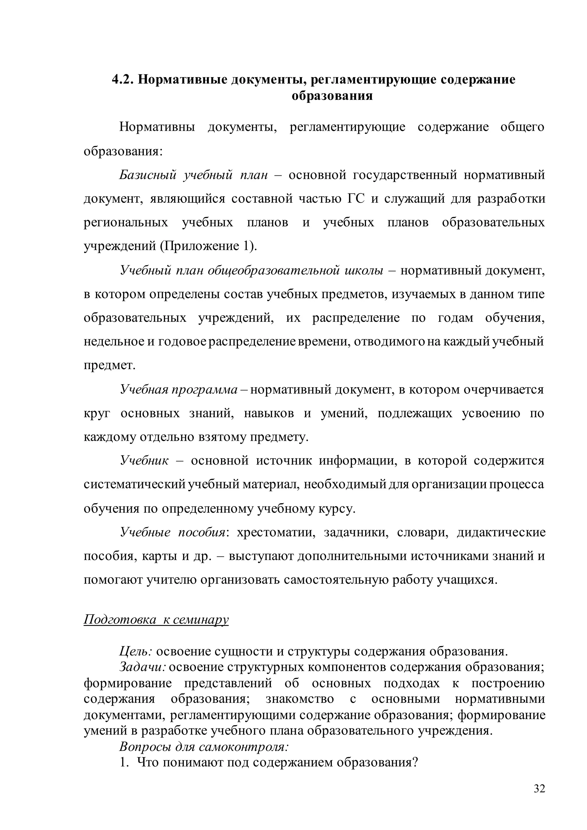 32
4.2. Нормативные документы, регламентирующие содержание
образования
Нормативны документы, регламентирующие содержание общего
образования:
Базисный учебный план – основной государственный нормативный
документ, являющийся составной частью ГС и служащий для разработки
региональных учебных планов и учебных планов образовательных
учреждений (Приложение 1).
Учебный план общеобразовательной школы – нормативный документ,
в котором определены состав учебных предметов, изучаемых в данном типе
образовательных учреждений, их распределение по годам обучения,
недельное и годовоераспределениевремени, отводимогона каждыйучебный
предмет.
Учебная программа – нормативный документ, в котором очерчивается
круг основных знаний, навыков и умений, подлежащих усвоению по
каждому отдельно взятому предмету.
Учебник – основной источник информации, в которой содержится
систематическийучебный материал, необходимыйдля организациипроцесса
обучения по определенному учебному курсу.
Учебные пособия: хрестоматии, задачники, словари, дидактические
пособия, карты и др. – выступают дополнительными источниками знаний и
помогают учителю организовать самостоятельную работу учащихся.
Подготовка к семинару
Цель: освоение сущности и структуры содержания образования.
Задачи: освоение структурных компонентов содержания образования;
формирование представлений об основных подходах к построению
содержания образования; знакомство с основными нормативными
документами, регламентирующими содержание образования; формирование
умений в разработке учебного плана образовательного учреждения.
Вопросы для самоконтроля:
1. Что понимают под содержанием образования?
Copyright ОАО «ЦКБ «БИБКОМ» & ООО «Aгентство Kнига-Cервис»
 