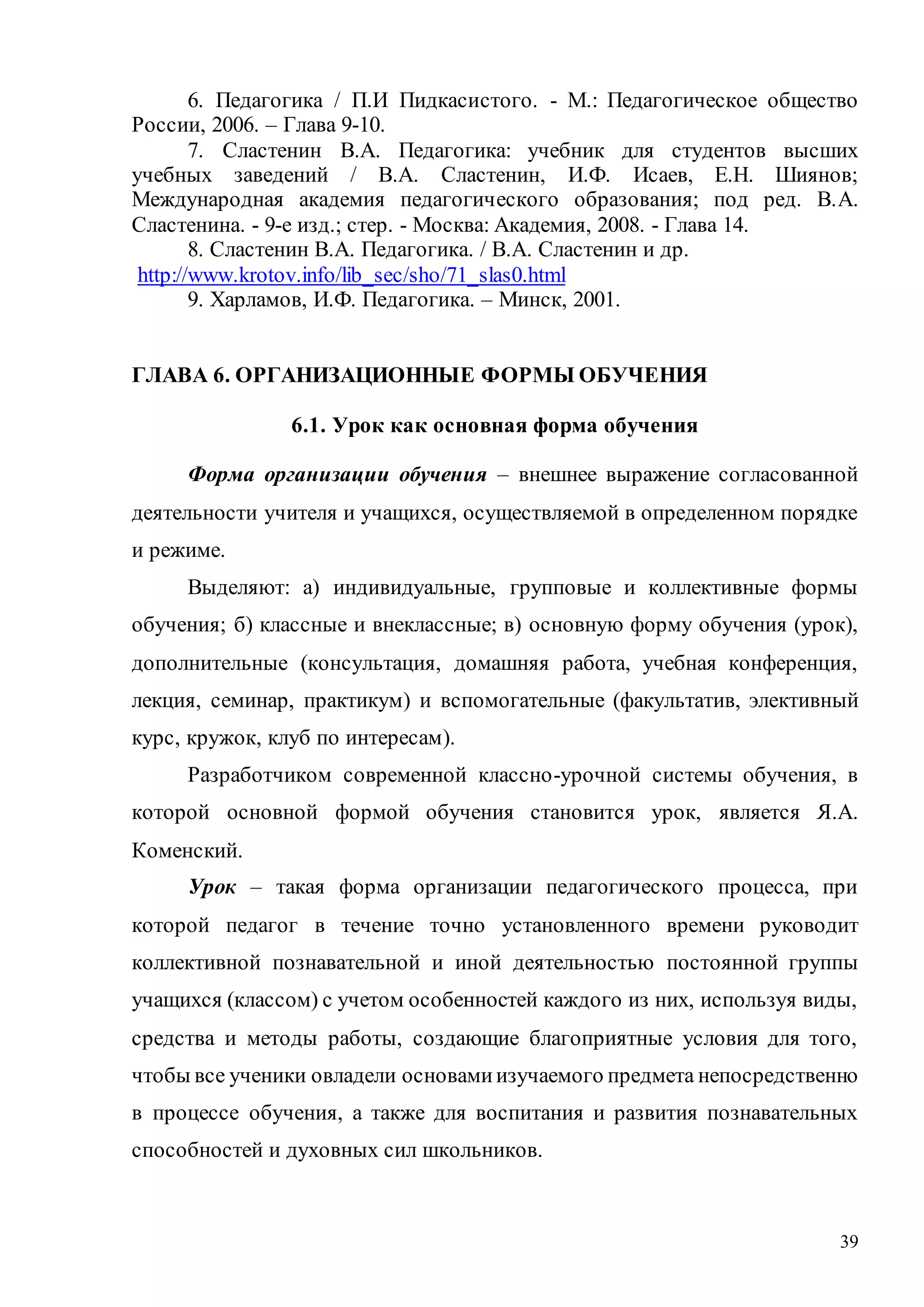 39
6. Педагогика / П.И Пидкасистого. - М.: Педагогическое общество
России, 2006. – Глава 9-10.
7. Сластенин В.А. Педагогика: учебник для студентов высших
учебных заведений / В.А. Сластенин, И.Ф. Исаев, Е.Н. Шиянов;
Международная академия педагогического образования; под ред. В.А.
Сластенина. - 9-е изд.; стер. - Москва: Академия, 2008. - Глава 14.
8. Сластенин В.А. Педагогика. / В.А. Сластенин и др.
http://www.krotov.info/lib_sec/sho/71_slas0.html
9. Харламов, И.Ф. Педагогика. – Минск, 2001.
ГЛАВА 6. ОРГАНИЗАЦИОННЫЕ ФОРМЫ ОБУЧЕНИЯ
6.1. Урок как основная форма обучения
Форма организации обучения – внешнее выражение согласованной
деятельности учителя и учащихся, осуществляемой в определенном порядке
и режиме.
Выделяют: а) индивидуальные, групповые и коллективные формы
обучения; б) классные и внеклассные; в) основную форму обучения (урок),
дополнительные (консультация, домашняя работа, учебная конференция,
лекция, семинар, практикум) и вспомогательные (факультатив, элективный
курс, кружок, клуб по интересам).
Разработчиком современной классно-урочной системы обучения, в
которой основной формой обучения становится урок, является Я.А.
Коменский.
Урок – такая форма организации педагогического процесса, при
которой педагог в течение точно установленного времени руководит
коллективной познавательной и иной деятельностью постоянной группы
учащихся (классом) с учетом особенностей каждого из них, используя виды,
средства и методы работы, создающие благоприятные условия для того,
чтобы все ученики овладели основамиизучаемого предмета непосредственно
в процессе обучения, а также для воспитания и развития познавательных
способностей и духовных сил школьников.
Copyright ОАО «ЦКБ «БИБКОМ» & ООО «Aгентство Kнига-Cервис»
 
