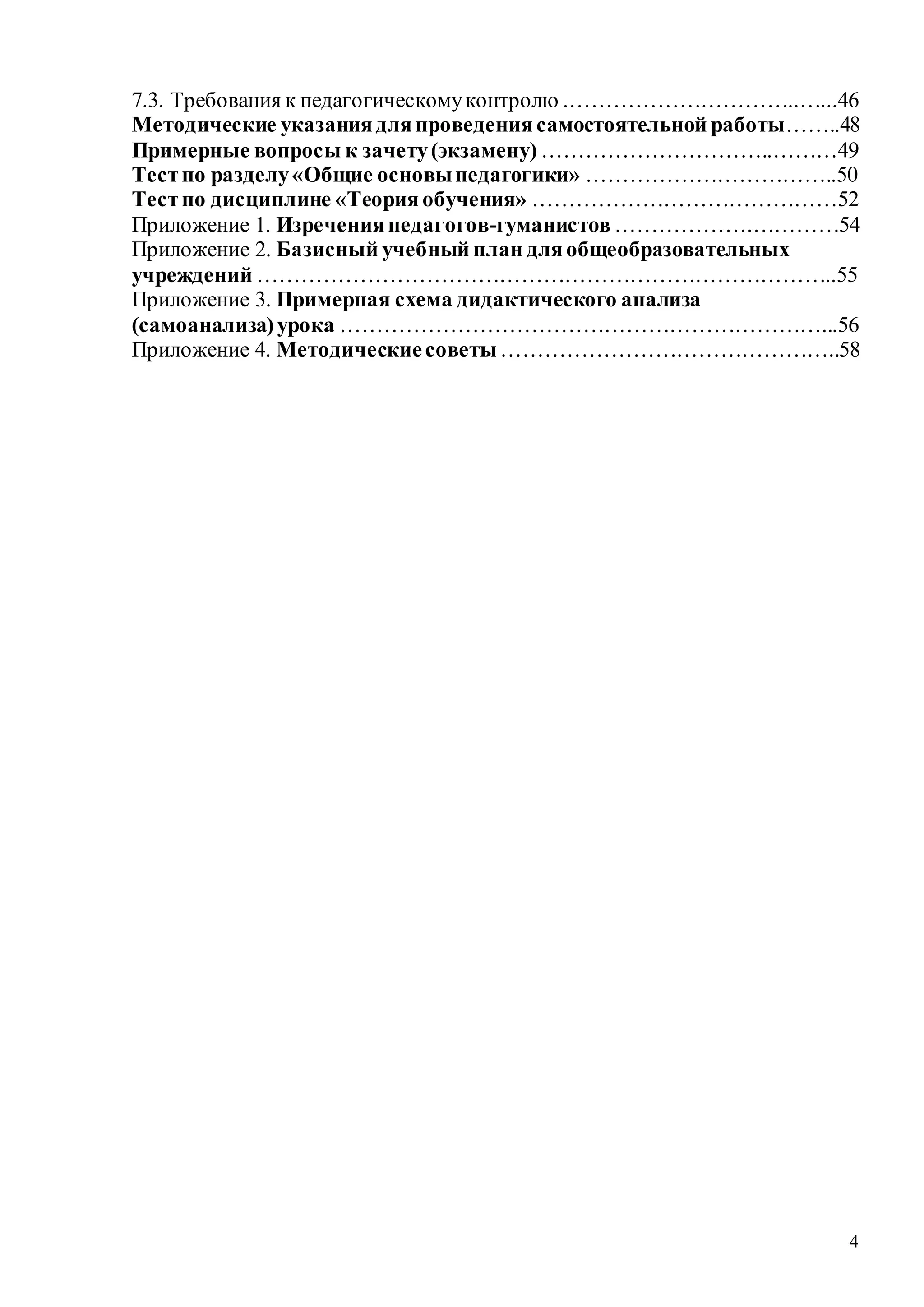 4
7.3. Требования к педагогическомуконтролю .…………………………..…...46
Методические указаниядляпроведениясамостоятельной работы……..48
Примерные вопросы к зачету(экзамену) …………………………..………49
Тестпо разделу«Общие основыпедагогики» ……………………………..50
Тестпо дисциплине «Теорияобучения» ……………………………………52
Приложение 1. Изреченияпедагогов-гуманистов ……………….…………54
Приложение 2. Базисный учебный план дляобщеобразовательных
учреждений ……………………………………………………………………..55
Приложение 3. Примерная схема дидактического анализа
(самоанализа)урока …………………………………………………………...56
Приложение 4. Методическиесоветы………………………………………..58
Copyright ОАО «ЦКБ «БИБКОМ» & ООО «Aгентство Kнига-Cервис»
 