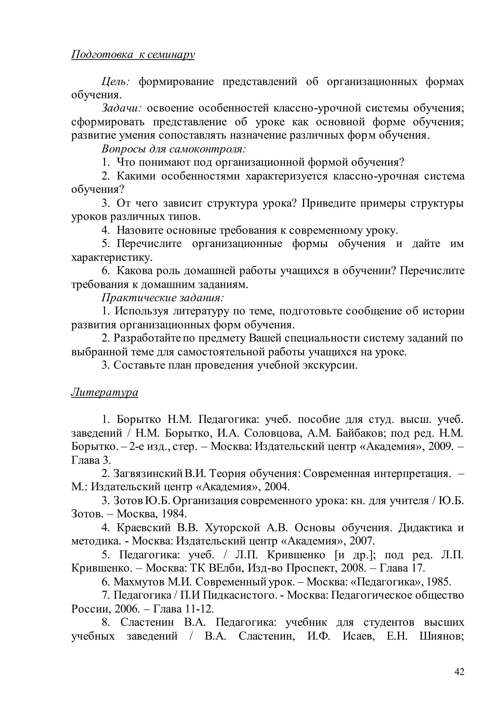 42
Подготовка к семинару
Цель: формирование представлений об организационных формах
обучения.
Задачи: освоение особенностей классно-урочной системы обучения;
сформировать представление об уроке как основной форме обучения;
развитие умения сопоставлять назначение различных форм обучения.
Вопросы для самоконтроля:
1. Что понимают под организационной формой обучения?
2. Какими особенностями характеризуется классно-урочная система
обучения?
3. От чего зависит структура урока? Приведите примеры структуры
уроков различных типов.
4. Назовите основные требования к современному уроку.
5. Перечислите организационные формы обучения и дайте им
характеристику.
6. Какова роль домашней работы учащихся в обучении? Перечислите
требования к домашним заданиям.
Практические задания:
1. Используя литературу по теме, подготовьте сообщение об истории
развития организационных форм обучения.
2. Разработайтепо предмету Вашей специальности систему заданий по
выбранной теме для самостоятельной работы учащихся на уроке.
3. Составьте план проведения учебной экскурсии.
Литература
1. Борытко Н.М. Педагогика: учеб. пособие для студ. высш. учеб.
заведений / Н.М. Борытко, И.А. Соловцова, А.М. Байбаков; под ред. Н.М.
Борытко. – 2-е изд., стер. – Москва: Издательский центр «Академия», 2009. –
Глава 3.
2. ЗагвязинскийВ.И. Теория обучения: Современная интерпретация. –
М.: Издательский центр «Академия», 2004.
3. Зотов Ю.Б. Организация современного урока: кн. для учителя / Ю.Б.
Зотов. – Москва, 1984.
4. Краевский В.В. Хуторской А.В. Основы обучения. Дидактика и
методика. - Москва: Издательский центр «Академия», 2007.
5. Педагогика: учеб. / Л.П. Крившенко [и др.]; под ред. Л.П.
Крившенко. – Москва: ТК ВЕлби, Изд-во Проспект, 2008. – Глава 17.
6. Махмутов М.И. Современныйурок. – Москва: «Педагогика», 1985.
7. Педагогика / П.И Пидкасистого. - Москва: Педагогическое общество
России, 2006. – Глава 11-12.
8. Сластенин В.А. Педагогика: учебник для студентов высших
учебных заведений / В.А. Сластенин, И.Ф. Исаев, Е.Н. Шиянов;
Copyright ОАО «ЦКБ «БИБКОМ» & ООО «Aгентство Kнига-Cервис»
 