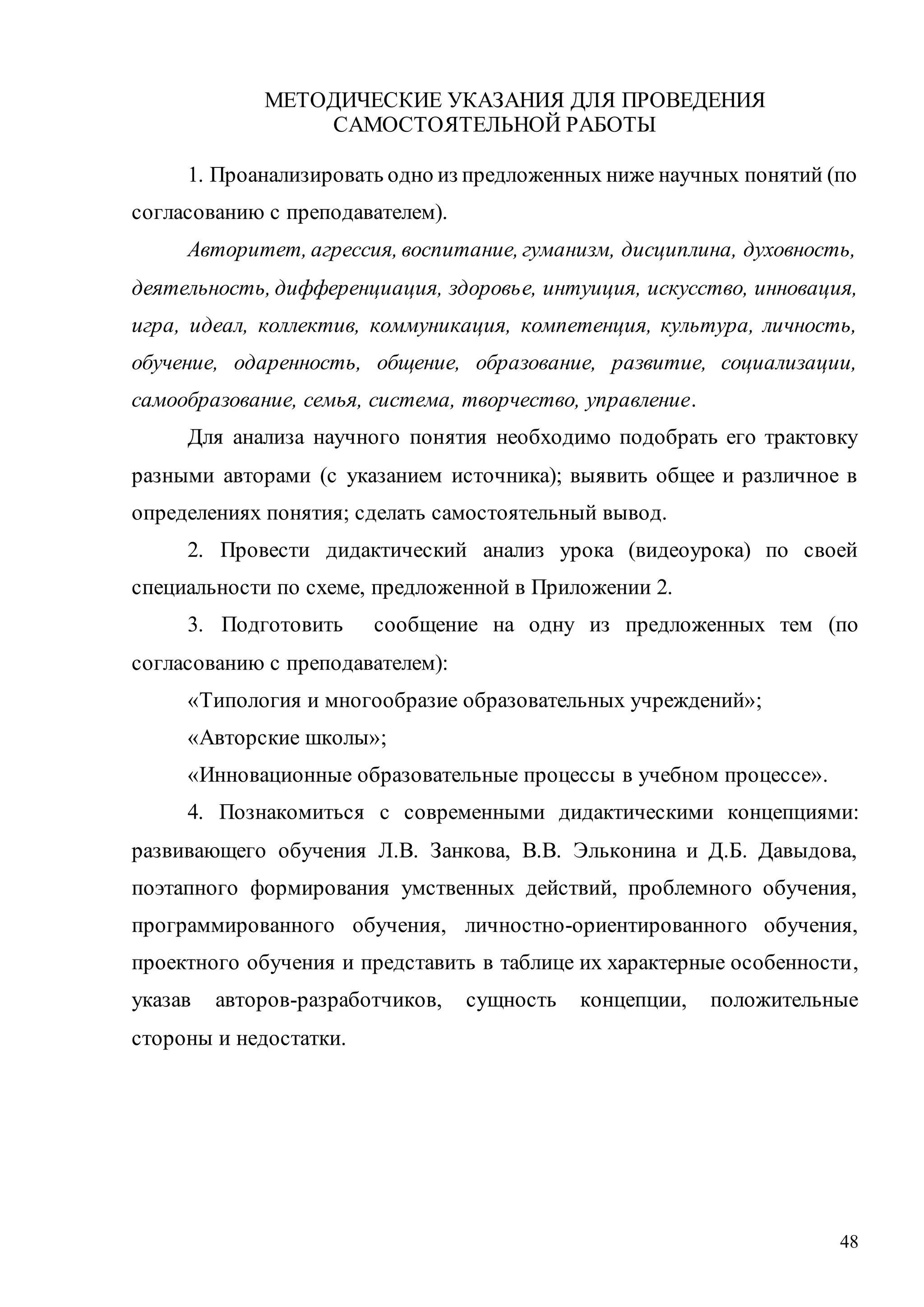 48
МЕТОДИЧЕСКИЕ УКАЗАНИЯ ДЛЯ ПРОВЕДЕНИЯ
САМОСТОЯТЕЛЬНОЙ РАБОТЫ
1. Проанализировать одно из предложенных ниже научных понятий (по
согласованию с преподавателем).
Авторитет, агрессия, воспитание, гуманизм, дисциплина, духовность,
деятельность, дифференциация, здоровье, интуиция, искусство, инновация,
игра, идеал, коллектив, коммуникация, компетенция, культура, личность,
обучение, одаренность, общение, образование, развитие, социализации,
самообразование, семья, система, творчество, управление.
Для анализа научного понятия необходимо подобрать его трактовку
разными авторами (с указанием источника); выявить общее и различное в
определениях понятия; сделать самостоятельный вывод.
2. Провести дидактический анализ урока (видеоурока) по своей
специальности по схеме, предложенной в Приложении 2.
3. Подготовить сообщение на одну из предложенных тем (по
согласованию с преподавателем):
«Типология и многообразие образовательных учреждений»;
«Авторские школы»;
«Инновационные образовательные процессы в учебном процессе».
4. Познакомиться с современными дидактическими концепциями:
развивающего обучения Л.В. Занкова, В.В. Эльконина и Д.Б. Давыдова,
поэтапного формирования умственных действий, проблемного обучения,
программированного обучения, личностно-ориентированного обучения,
проектного обучения и представить в таблице их характерные особенности,
указав авторов-разработчиков, сущность концепции, положительные
стороны и недостатки.
Copyright ОАО «ЦКБ «БИБКОМ» & ООО «Aгентство Kнига-Cервис»
 