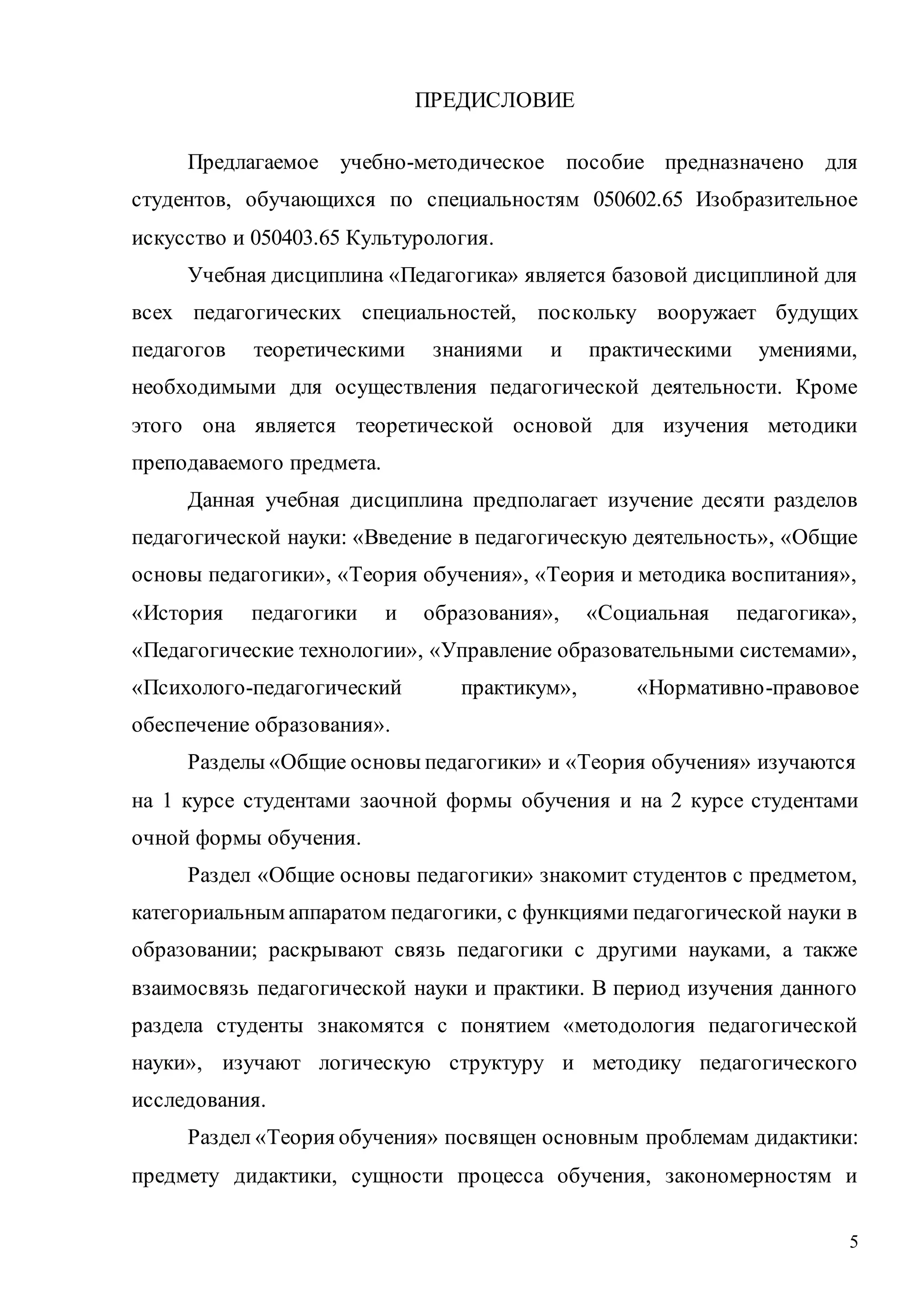 5
ПРЕДИСЛОВИЕ
Предлагаемое учебно-методическое пособие предназначено для
студентов, обучающихся по специальностям 050602.65 Изобразительное
искусство и 050403.65 Культурология.
Учебная дисциплина «Педагогика» является базовой дисциплиной для
всех педагогических специальностей, поскольку вооружает будущих
педагогов теоретическими знаниями и практическими умениями,
необходимыми для осуществления педагогической деятельности. Кроме
этого она является теоретической основой для изучения методики
преподаваемого предмета.
Данная учебная дисциплина предполагает изучение десяти разделов
педагогической науки: «Введение в педагогическую деятельность», «Общие
основы педагогики», «Теория обучения», «Теория и методика воспитания»,
«История педагогики и образования», «Социальная педагогика»,
«Педагогические технологии», «Управление образовательными системами»,
«Психолого-педагогический практикум», «Нормативно-правовое
обеспечение образования».
Разделы «Общие основы педагогики» и «Теория обучения» изучаются
на 1 курсе студентами заочной формы обучения и на 2 курсе студентами
очной формы обучения.
Раздел «Общие основы педагогики» знакомит студентов с предметом,
категориальным аппаратом педагогики, с функциями педагогической науки в
образовании; раскрывают связь педагогики с другими науками, а также
взаимосвязь педагогической науки и практики. В период изучения данного
раздела студенты знакомятся с понятием «методология педагогической
науки», изучают логическую структуру и методику педагогического
исследования.
Раздел «Теория обучения» посвящен основным проблемам дидактики:
предмету дидактики, сущности процесса обучения, закономерностям и
Copyright ОАО «ЦКБ «БИБКОМ» & ООО «Aгентство Kнига-Cервис»
 