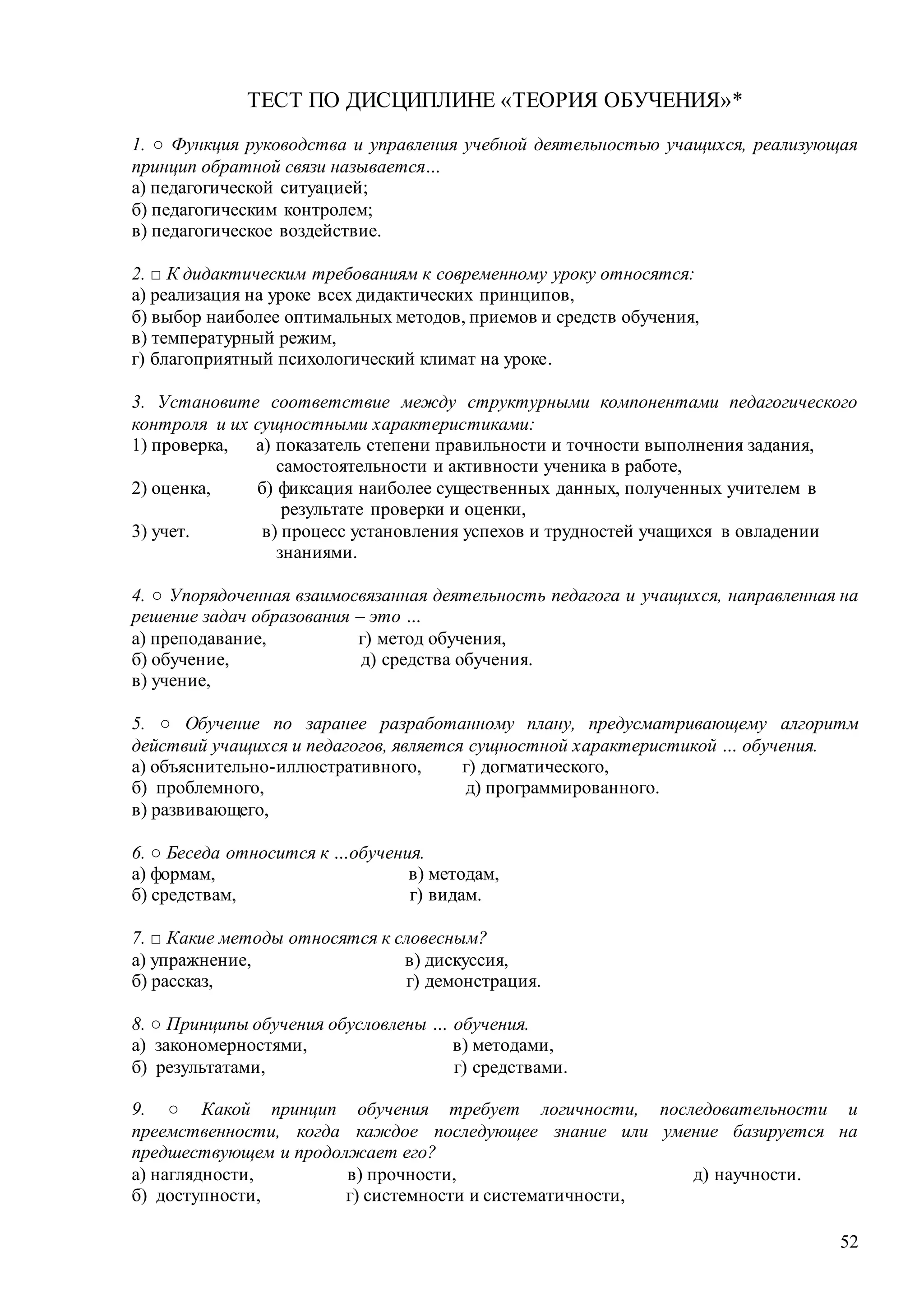 52
ТЕСТ ПО ДИСЦИПЛИНЕ «ТЕОРИЯ ОБУЧЕНИЯ»*
1. ○ Функция руководства и управления учебной деятельностью учащихся, реализующая
принцип обратной связи называется…
а) педагогической ситуацией;
б) педагогическим контролем;
в) педагогическое воздействие.
2. □ К дидактическим требованиям к современному уроку относятся:
а) реализация на уроке всех дидактических принципов,
б) выбор наиболее оптимальных методов, приемов и средств обучения,
в) температурный режим,
г) благоприятный психологический климат на уроке.
3. Установите соответствие между структурными компонентами педагогического
контроля и их сущностными характеристиками:
1) проверка, а) показатель степени правильности и точности выполнения задания,
самостоятельности и активности ученика в работе,
2) оценка, б) фиксация наиболее существенных данных, полученных учителем в
результате проверки и оценки,
3) учет. в) процесс установления успехов и трудностей учащихся в овладении
знаниями.
4. ○ Упорядоченная взаимосвязанная деятельность педагога и учащихся, направленная на
решение задач образования – это …
а) преподавание, г) метод обучения,
б) обучение, д) средства обучения.
в) учение,
5. ○ Обучение по заранее разработанному плану, предусматривающему алгоритм
действий учащихся и педагогов, является сущностной характеристикой … обучения.
а) объяснительно-иллюстративного, г) догматического,
б) проблемного, д) программированного.
в) развивающего,
6. ○ Беседа относится к …обучения.
а) формам, в) методам,
б) средствам, г) видам.
7. □ Какие методы относятся к словесным?
а) упражнение, в) дискуссия,
б) рассказ, г) демонстрация.
8. ○ Принципы обучения обусловлены … обучения.
а) закономерностями, в) методами,
б) результатами, г) средствами.
9. ○ Какой принцип обучения требует логичности, последовательности и
преемственности, когда каждое последующее знание или умение базируется на
предшествующем и продолжает его?
а) наглядности, в) прочности, д) научности.
б) доступности, г) системности и систематичности,
Copyright ОАО «ЦКБ «БИБКОМ» & ООО «Aгентство Kнига-Cервис»
 
