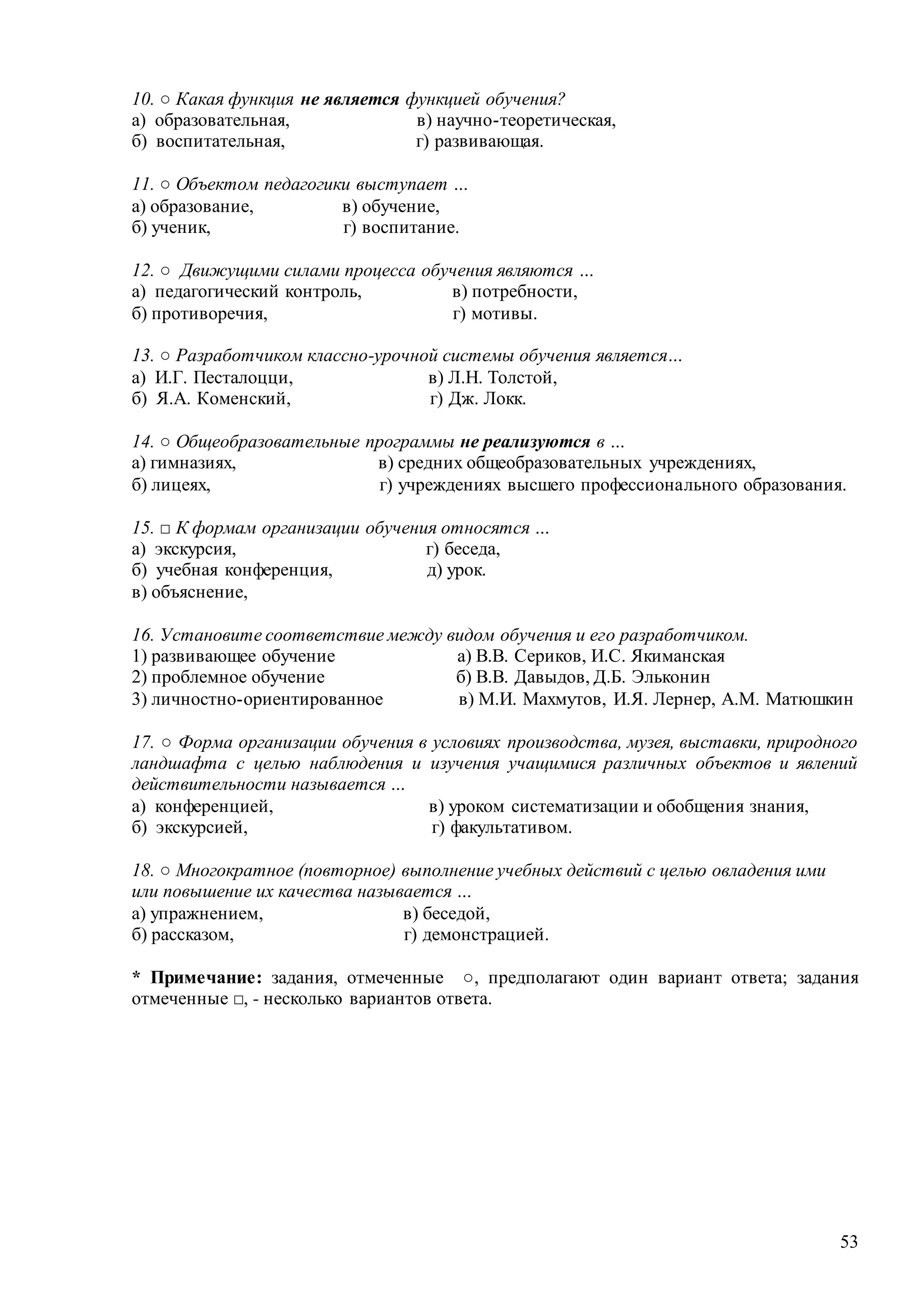 53
10. ○ Какая функция не является функцией обучения?
а) образовательная, в) научно-теоретическая,
б) воспитательная, г) развивающая.
11. ○ Объектом педагогики выступает …
а) образование, в) обучение,
б) ученик, г) воспитание.
12. ○ Движущими силами процесса обучения являются …
а) педагогический контроль, в) потребности,
б) противоречия, г) мотивы.
13. ○ Разработчиком классно-урочной системы обучения является…
а) И.Г. Песталоцци, в) Л.Н. Толстой,
б) Я.А. Коменский, г) Дж. Локк.
14. ○ Общеобразовательные программы не реализуются в …
а) гимназиях, в) средних общеобразовательных учреждениях,
б) лицеях, г) учреждениях высшего профессионального образования.
15. □ К формам организации обучения относятся …
а) экскурсия, г) беседа,
б) учебная конференция, д) урок.
в) объяснение,
16. Установите соответствие между видом обучения и его разработчиком.
1) развивающее обучение а) В.В. Сериков, И.С. Якиманская
2) проблемное обучение б) В.В. Давыдов, Д.Б. Эльконин
3) личностно-ориентированное в) М.И. Махмутов, И.Я. Лернер, А.М. Матюшкин
17. ○ Форма организации обучения в условиях производства, музея, выставки, природного
ландшафта с целью наблюдения и изучения учащимися различных объектов и явлений
действительности называется …
а) конференцией, в) уроком систематизации и обобщения знания,
б) экскурсией, г) факультативом.
18. ○ Многократное (повторное) выполнение учебных действий с целью овладения ими
или повышение их качества называется …
а) упражнением, в) беседой,
б) рассказом, г) демонстрацией.
* Примечание: задания, отмеченные ○, предполагают один вариант ответа; задания
отмеченные □, - несколько вариантов ответа.
Copyright ОАО «ЦКБ «БИБКОМ» & ООО «Aгентство Kнига-Cервис»
 