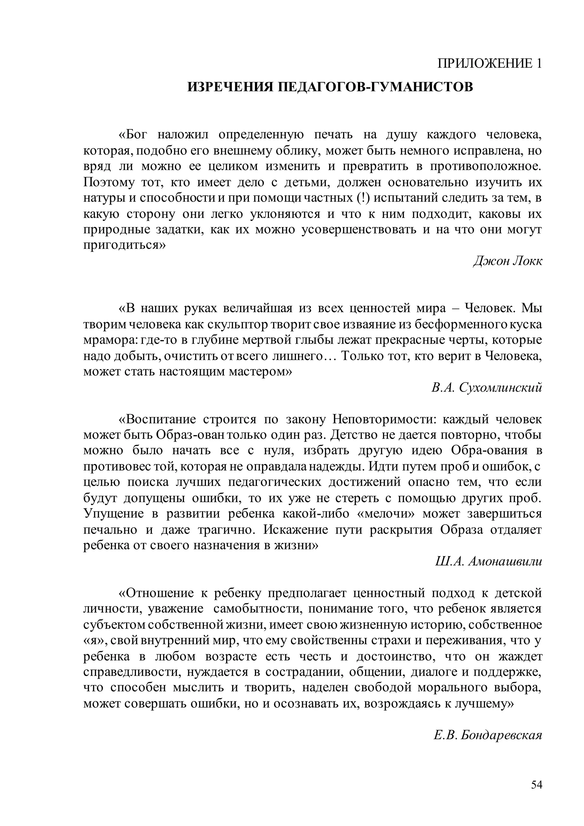 54
ПРИЛОЖЕНИЕ 1
ИЗРЕЧЕНИЯ ПЕДАГОГОВ-ГУМАНИСТОВ
«Бог наложил определенную печать на душу каждого человека,
которая, подобно его внешнему облику, может быть немного исправлена, но
вряд ли можно ее целиком изменить и превратить в противоположное.
Поэтому тот, кто имеет дело с детьми, должен основательно изучить их
натуры и способностии при помощичастных (!) испытаний следить за тем, в
какую сторону они легко уклоняются и что к ним подходит, каковы их
природные задатки, как их можно усовершенствовать и на что они могут
пригодиться»
Джон Локк
«В наших руках величайшая из всех ценностей мира – Человек. Мы
творим человека как скульптор творитсвое изваяние из бесформенногокуска
мрамора:где-то в глубине мертвой глыбы лежат прекрасные черты, которые
надо добыть, очистить отвсего лишнего… Только тот, кто верит в Человека,
может стать настоящим мастером»
В.А. Сухомлинский
«Воспитание строится по закону Неповторимости: каждый человек
может быть Образ-овантолько один раз. Детство не дается повторно, чтобы
можно было начать все с нуля, избрать другую идею Обра-ования в
противовес той, которая не оправдаланадежды. Идти путем проб и ошибок, с
целью поиска лучших педагогических достижений опасно тем, что если
будут допущены ошибки, то их уже не стереть с помощью других проб.
Упущение в развитии ребенка какой-либо «мелочи» может завершиться
печально и даже трагично. Искажение пути раскрытия Образа отдаляет
ребенка от своего назначения в жизни»
Ш.А. Амонашвили
«Отношение к ребенку предполагает ценностный подход к детской
личности, уважение самобытности, понимание того, что ребенок является
субъектом собственнойжизни, имеет свою жизненную историю, собственное
«я», свойвнутренний мир, что ему свойственны страхи и переживания, что у
ребенка в любом возрасте есть честь и достоинство, что он жаждет
справедливости, нуждается в сострадании, общении, диалоге и поддержке,
что способен мыслить и творить, наделен свободой морального выбора,
может совершать ошибки, но и осознавать их, возрождаясь к лучшему»
Е.В. Бондаревская
Copyright ОАО «ЦКБ «БИБКОМ» & ООО «Aгентство Kнига-Cервис»
 
