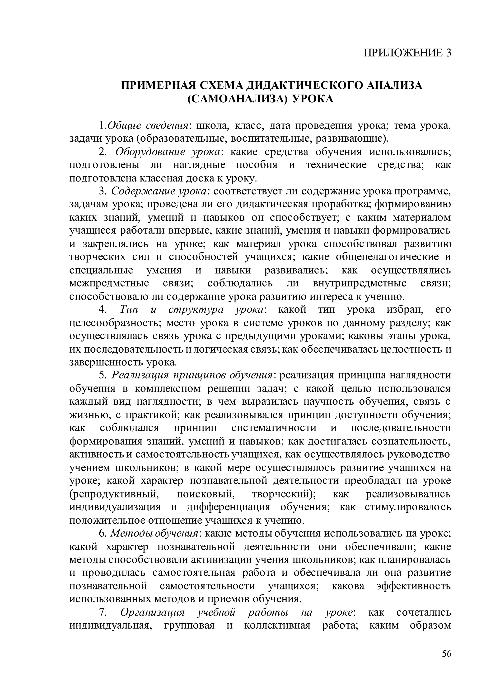 56
ПРИЛОЖЕНИЕ 3
ПРИМЕРНАЯ СХЕМА ДИДАКТИЧЕСКОГО АНАЛИЗА
(САМОАНАЛИЗА) УРОКА
1.Общие сведения: школа, класс, дата проведения урока; тема урока,
задачи урока (образовательные, воспитательные, развивающие).
2. Оборудование урока: какие средства обучения использовались;
подготовлены ли наглядные пособия и технические средства; как
подготовлена классная доска к уроку.
3. Содержание урока: соответствует ли содержание урока программе,
задачам урока; проведена ли его дидактическая проработка; формированию
каких знаний, умений и навыков он способствует; с каким материалом
учащиеся работали впервые, какие знаний, умения и навыки формировались
и закреплялись на уроке; как материал урока способствовал развитию
творческих сил и способностей учащихся; какие общепедагогические и
специальные умения и навыки развивались; как осуществлялись
межпредметные связи; соблюдались ли внутрипредметные связи;
способствовало ли содержание урока развитию интереса к учению.
4. Тип и структура урока: какой тип урока избран, его
целесообразность; место урока в системе уроков по данному разделу; как
осуществлялась связь урока с предыдущими уроками; каковы этапы урока,
их последовательность илогическая связь;как обеспечивалась целостность и
завершенность урока.
5. Реализация принципов обучения: реализация принципа наглядности
обучения в комплексном решении задач; с какой целью использовался
каждый вид наглядности; в чем выразилась научность обучения, связь с
жизнью, с практикой; как реализовывался принцип доступности обучения;
как соблюдался принцип систематичности и последовательности
формирования знаний, умений и навыков; как достигалась сознательность,
активность и самостоятельность учащихся, как осуществлялось руководство
учением школьников; в какой мере осуществлялось развитие учащихся на
уроке; какой характер познавательной деятельности преобладал на уроке
(репродуктивный, поисковый, творческий); как реализовывались
индивидуализация и дифференциация обучения; как стимулировалось
положительное отношение учащихся к учению.
6. Методы обучения: какие методы обучения использовались на уроке;
какой характер познавательной деятельности они обеспечивали; какие
методы способствовали активизации учения школьников; как планировалась
и проводилась самостоятельная работа и обеспечивала ли она развитие
познавательной самостоятельности учащихся; какова эффективность
использованных методов и приемов обучения.
7. Организация учебной работы на уроке: как сочетались
индивидуальная, групповая и коллективная работа; каким образом
Copyright ОАО «ЦКБ «БИБКОМ» & ООО «Aгентство Kнига-Cервис»
 