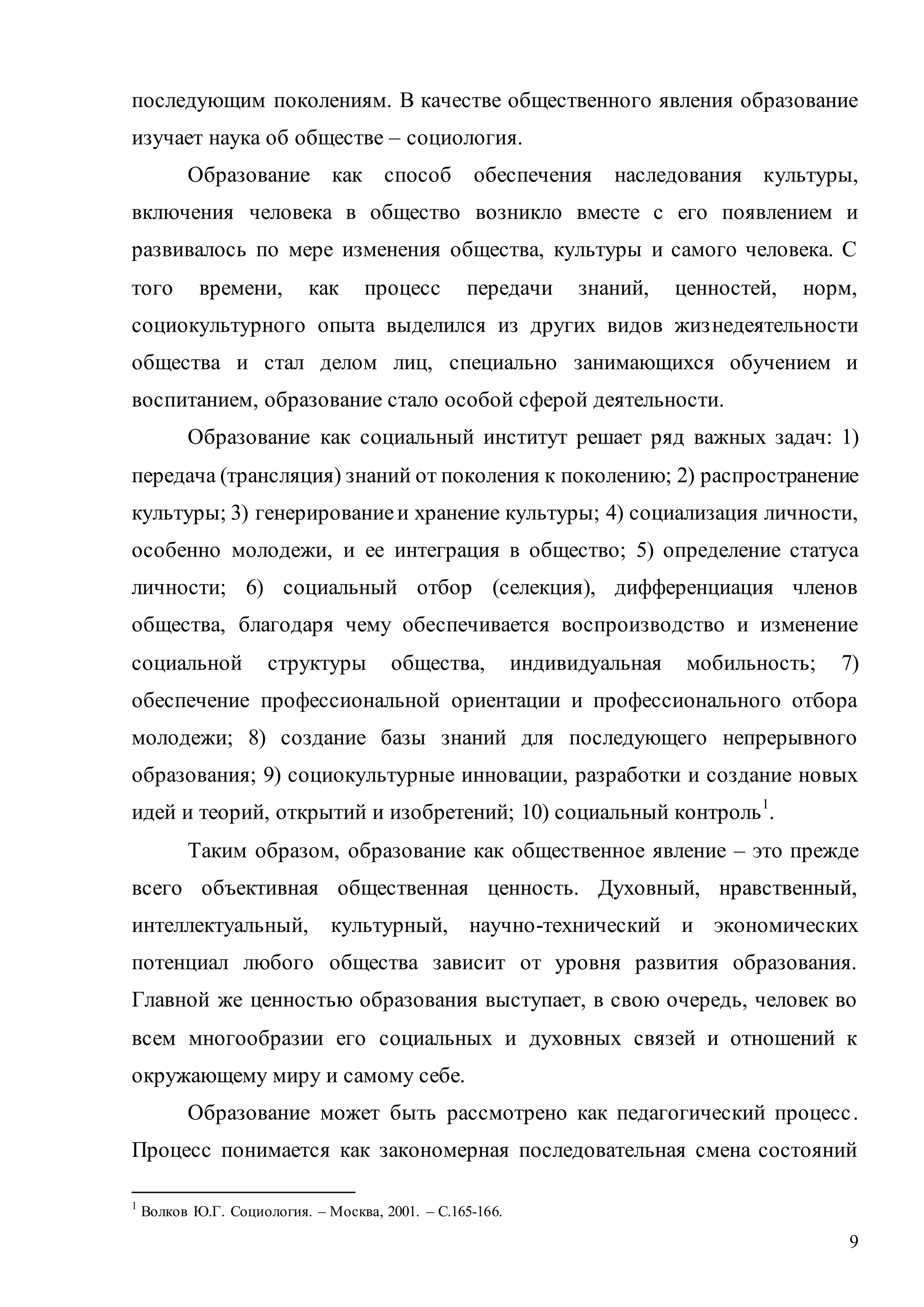 9
последующим поколениям. В качестве общественного явления образование
изучает наука об обществе – социология.
Образование как способ обеспечения наследования культуры,
включения человека в общество возникло вместе с его появлением и
развивалось по мере изменения общества, культуры и самого человека. С
того времени, как процесс передачи знаний, ценностей, норм,
социокультурного опыта выделился из других видов жизнедеятельности
общества и стал делом лиц, специально занимающихся обучением и
воспитанием, образование стало особой сферой деятельности.
Образование как социальный институт решает ряд важных задач: 1)
передача (трансляция) знаний от поколения к поколению; 2) распространение
культуры; 3) генерированиеи хранение культуры; 4) социализация личности,
особенно молодежи, и ее интеграция в общество; 5) определение статуса
личности; 6) социальный отбор (селекция), дифференциация членов
общества, благодаря чему обеспечивается воспроизводство и изменение
социальной структуры общества, индивидуальная мобильность; 7)
обеспечение профессиональной ориентации и профессионального отбора
молодежи; 8) создание базы знаний для последующего непрерывного
образования; 9) социокультурные инновации, разработки и создание новых
идей и теорий, открытий и изобретений; 10) социальный контроль1
.
Таким образом, образование как общественное явление – это прежде
всего объективная общественная ценность. Духовный, нравственный,
интеллектуальный, культурный, научно-технический и экономических
потенциал любого общества зависит от уровня развития образования.
Главной же ценностью образования выступает, в свою очередь, человек во
всем многообразии его социальных и духовных связей и отношений к
окружающему миру и самому себе.
Образование может быть рассмотрено как педагогический процесс.
Процесс понимается как закономерная последовательная смена состояний
1
Волков Ю.Г. Социология. – Москва, 2001. – С.165-166.
Copyright ОАО «ЦКБ «БИБКОМ» & ООО «Aгентство Kнига-Cервис»
 