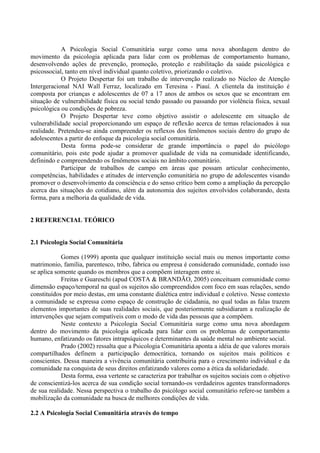 A Psicologia Social Comunitária surge como uma nova abordagem dentro do
movimento da psicologia aplicada para lidar com os problemas de comportamento humano,
desenvolvendo ações de prevenção, promoção, proteção e reabilitação da saúde psicológica e
psicossocial, tanto em nível individual quanto coletivo, priorizando o coletivo.
O Projeto Despertar foi um trabalho de intervenção realizado no Núcleo de Atenção
Intergeracional NAI Wall Ferraz, localizado em Teresina - Piauí. A clientela da instituição é
composta por crianças e adolescentes de 07 a 17 anos de ambos os sexos que se encontram em
situação de vulnerabilidade física ou social tendo passado ou passando por violência física, sexual
psicológica ou condições de pobreza.
O Projeto Despertar teve como objetivo assistir o adolescente em situação de
vulnerabilidade social proporcionando um espaço de reflexão acerca de temas relacionados à sua
realidade. Pretendeu-se ainda compreender os reflexos dos fenômenos sociais dentro do grupo de
adolescentes a partir do enfoque da psicologia social comunitária.
Desta forma pode-se considerar de grande importância o papel do psicólogo
comunitário, pois este pode ajudar a promover qualidade de vida na comunidade identificando,
definindo e compreendendo os fenômenos sociais no âmbito comunitário.
Participar de trabalhos de campo em áreas que possam articular conhecimento,
competências, habilidades e atitudes de intervenção comunitária no grupo de adolescentes visando
promover o desenvolvimento da consciência e do senso crítico bem como a ampliação da percepção
acerca das situações do cotidiano, além da autonomia dos sujeitos envolvidos colaborando, desta
forma, para a melhoria da qualidade de vida.
2 REFERENCIAL TEÓRICO
2.1 Psicologia Social Comunitária
Gomes (1999) aponta que qualquer instituição social mais ou menos importante como
matrimonio, família, parentesco, tribo, fabrica ou empresa é considerado comunidade, contudo isso
se aplica somente quando os membros que a compõem interagem entre si.
Freitas e Guareschi (apud COSTA & BRANDÃO, 2005) conceituam comunidade como
dimensão espaço/temporal na qual os sujeitos são compreendidos com foco em suas relações, sendo
constituídos por meio destas, em uma constante dialética entre individual e coletivo. Nesse contexto
a comunidade se expressa como espaço de construção de cidadania, no qual todas as falas trazem
elementos importantes de suas realidades sociais, que posteriormente subsidiaram a realização de
intervenções que sejam compatíveis com o modo de vida das pessoas que a compõem.
Neste contexto a Psicologia Social Comunitária surge como uma nova abordagem
dentro do movimento da psicologia aplicada para lidar com os problemas de comportamento
humano, enfatizando os fatores intrapsíquicos e determinantes da saúde mental no ambiente social.
Prado (2002) ressalta que a Psicologia Comunitária aponta a idéia de que valores morais
compartilhados definem a participação democrática, tornando os sujeitos mais políticos e
conscientes. Dessa maneira a vivência comunitária contribuiria para o crescimento individual e da
comunidade na conquista de seus direitos enfatizando valores como a ética da solidariedade.
Desta forma, essa vertente se caracteriza por trabalhar os sujeitos sociais com o objetivo
de conscientizá-los acerca de sua condição social tornando-os verdadeiros agentes transformadores
de sua realidade. Nessa perspectiva o trabalho do psicólogo social comunitário refere-se também a
mobilização da comunidade na busca de melhores condições de vida.
2.2 A Psicologia Social Comunitária através do tempo
 