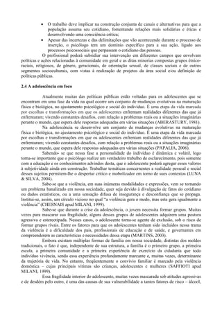 • O trabalho deve implicar na construção conjunta de canais e alternativas para que a
população assuma seu cotidiano, fomentando relações mais solidárias e éticas e
desenvolvendo uma consciência crítica;
• Apesar das incertezas e das delimitações que vão acontecendo durante o processo de
inserção, o psicólogo tem um domínio específico para a sua ação, ligado aos
processos psicossociais que perpassam o cotidiano das pessoas.
O profissional poderá subsidiar sua intervenção em diferentes campos que envolvam
políticas e ações relacionadas à comunidade em geral e as ditas minorias compostas grupos étnico-
raciais, religiosos, de gênero, geracionais, de orientação sexual, de classes sociais e de outros
segmentos socioculturais, com vistas à realização de projetos da área social e/ou definição de
políticas públicas.
2.4 A adolescência em foco
Atualmente muitas das políticas públicas estão voltadas para os adolescentes que se
encontram em uma fase da vida na qual ocorre um conjunto de mudanças evolutivas na maturação
física e biológica, no ajustamento psicológico e social do indivíduo. É uma etapa da vida marcada
por escolhas e transformações em que os adolescentes enfrentam realidades diferentes das que já
enfrentaram; vivendo constantes desafios, com relação a problemas reais ou a situações imaginárias
perante o mundo, que espera dele respostas adequadas em várias situações (ABERASTURY, 1981).
Na adolescência se desenvolve um conjunto de mudanças evolutivas na maturação
física e biológica, no ajustamento psicológico e social do indivíduo. É uma etapa da vida marcada
por escolhas e transformações em que os adolescentes enfrentam realidades diferentes das que já
enfrentaram; vivendo constantes desafios, com relação a problemas reais ou a situações imaginárias
perante o mundo, que espera dele respostas adequadas em várias situações (PAPALIA, 2006).
Sabendo- se que nessa fase a personalidade do indivíduo é dinâmica e volátil, logo
torna-se importante que o psicólogo realize um verdadeiro trabalho de esclarecimento, pois somente
com a educação e os conhecimentos advindos desta, que o adolescente poderá agregar esses valores
à subjetividade ainda em construção. Trabalhar temáticas concernentes a realidade pessoal e social
desses sujeitos permitem-lhe o despertar critico e mobolizador em torno de sues contextos (LUNA
& SILVA, 2004).
Sabe-se que a violência, em suas inúmeras modalidades e expressões, vem se tornando
um problema banalizado em nossa sociedade, quer seja devido à divulgação de fatos do cotidiano
ou dados estatísticos, ou a uma sensação difusa de insegurança e desconfiança que se propaga.
Institui-se, assim, um círculo vicioso no qual “a violência gera o medo, mas este gera igualmente a
violência” (CHESNAIS apud MILANI, 1999).
Sabe-se que durante a crise da adolescência, o jovem necessita formar grupos. Muitas
vezes para mascarar sua fragilidade, alguns desses grupos de adolescentes adquirem uma postura
agressiva e estereotipada. Nesses casos, o adolescente torna-se agente de exclusão, sob o risco de
formar grupos rivais. Entre os fatores para que os adolescentes tenham sido incluídos nessa trama
da violência é a dificuldade dos pais, profissionais de educação e de saúde, e governantes em
compreenderem as características e necessidades dessa etapa (MARTINS, 2003).
Embora existam múltiplas formas de família em nossa sociedade, distintas dos moldes
tradicionais, o fato é que, independente de sua estrutura, a família é o primeiro grupo, a primeira
escola, a primeira comunidade e a primeira experiência de exercício da cidadania que todo
indivíduo vivência, sendo essa experiência profundamente marcante e, muitas vezes, determinante
da trajetória de vida. No entanto, freqüentemente o convívio familiar é marcado pela violência
doméstica – cujas principais vítimas são crianças, adolescentes e mulheres (SAFFIOTI apud
MILANI, 1999).
Essa fragilidade interior do adolescente, muitas vezes mascarada sob atitudes agressivas
e de desdém pelo outro, é uma das causas de sua vulnerabilidade a tantos fatores de risco – álcool,
 