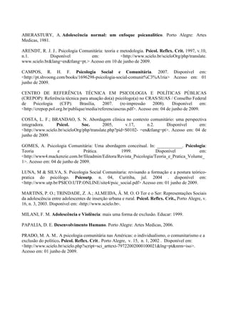 ABERASTURY, A. Adolescência normal: um enfoque psicanalitico. Porto Alegre: Artes
Medicas, 1981.
ARENDT, R. J. J.. Psicologia Comunitária: teoria e metodologia. Psicol. Reflex. Crit. 1997, v.10,
n.1. Disponível em: <http://www.scielo.br/scieloOrg/php/translate.
www.scielo.br&lang=en&tlang=pt.> Acesso em 10 de junho de 2009.
CAMPOS, R. H. F. Psicologia Social e Comunitária. 2007. Disponível em:
<http://pt.shvoong.com/books/1696298-psicologia-social-comunit%C3%A1ria> Acesso em: 01
junho de 2009.
CENTRO DE REFERÊNCIA TÉCNICA EM PSICOLOGIA E POLÍTICAS PÚBLICAS
(CREPOP): Referência técnica para atuação do(a) psicólogo(a) no CRAS/SUAS / Conselho Federal
de Psicologia (CFP). Brasília, 2007. (re-impressão 2008). Disponível em:
<http://crepop.pol.org.br/publique/media/referenciascras.pdf>. Acesso em: 04 de junho de 2009.
COSTA, L. F.; BRANDAO, S. N. Abordagem clínica no contexto comunitário: uma perspectiva
integradora. Psicol. Soc. 2005, v.17, n.2. Disponível em:
<http://www.scielo.br/scieloOrg/php/translate.php?pid=S0102- =en&tlang=pt>. Acesso em: 04 de
junho de 2009.
GOMES, A. Psicologia Comunitária: Uma abordagem conceitual. In: ___________. Psicologia:
Teoria e Prática. 1999. Disponível em:
<http://www4.mackenzie.com.br/fileadmin/Editora/Revista_Psicologia/Teoria_e_Pratica_Volume_
1>. Acesso em: 04 de junho de 2009.
LUNA, M & SILVA, S. Psicologia Social Comunitaria: revisando a formação e a postura teórico-
pratica do psicólogo. Psicoutp. n. 04, Curitiba, jul. 2004 . disponível em:
<http://www.utp.br/PSICO.UTP.ONLINE/site4/psic_social.pdf> Acesso em: 01 junho de 2009.
MARTINS, P. O.; TRINDADE, Z. A.; ALMEIDA, Â. M. O. O Ter e o Ser: Representações Sociais
da adolescência entre adolescentes de inserção urbana e rural. Psicol. Reflex. Crit., Porto Alegre, v.
16, n. 3, 2003. Disponível em: ›http://www.scielo.br‹.
MILANI, F. M. Adolescência e Violência: mais uma forma de exclusão. Educar: 1999.
PAPALIA, D. E. Desenvolvimento Humano. Porto Alegre: Artes Medicas, 2006.
PRADO, M. A. M.. A psicologia comunitária nas Américas: o individualismo, o comunitarismo e a
exclusão do político. Psicol. Reflex. Crit.. Porto Alegre, v. 15, n. 1, 2002 . Disponível em:
<http://www.scielo.br/scielo.php?script=sci_arttext-79722002000100021&lng=pt&nrm=iso>.
Acesso em: 01 junho de 2009.
 