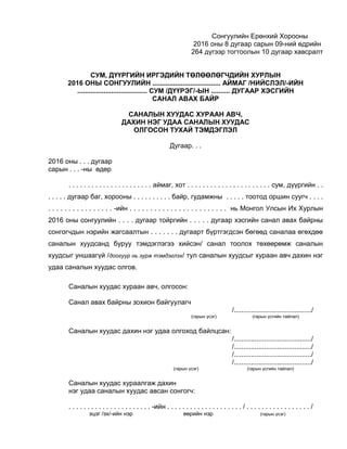 Сонгуулийн Ерөнхий Хорооны
2016 оны 8 дугаар сарын 09-ний өдрийн
264 дүгээр тогтоолын 10 дугаар хавсралт
СУМ, ДҮҮРГИЙН ИРГЭДИЙН ТӨЛӨӨЛӨГЧДИЙН ХУРЛЫН
2016 ОНЫ СОНГУУЛИЙН .................................... АЙМАГ /НИЙСЛЭЛ/-ИЙН
..................................... СУМ /ДҮҮРЭГ/-ЫН .......... ДУГААР ХЭСГИЙН
САНАЛ АВАХ БАЙР
САНАЛЫН ХУУДАС ХУРААН АВЧ,
ДАХИН НЭГ УДАА САНАЛЫН ХУУДАС
ОЛГОСОН ТУХАЙ ТЭМДЭГЛЭЛ
Дугаар. . .
2016 оны . . . дугаар
сарын . . . -ны өдөр
. . . . . . . . . . . . . . . . . . . . . . аймаг, хот . . . . . . . . . . . . . . . . . . . . . . сум, дүүргийн . .
. . . . . дугаар баг, хорооны . . . . . . . . . . байр, гудамжны . . . . . тоотод оршин суугч . . . .
. . . . . . . . . . . . . . . . -ийн . . . . . . . . . . . . . . . . . . . . . . . . нь Монгол Улсын Их Хурлын
2016 оны сонгуулийн . . . . дугаар тойргийн . . . . . дугаар хэсгийн санал авах байрны
сонгогчдын нэрийн жагсаалтын . . . . . . . дугаарт бүртгэгдсэн бөгөөд саналаа өгөхдөө
саналын хуудсанд буруу тэмдэглэгээ хийсэн/ санал тоолох төхөөрөмж саналын
хуудсыг уншаагүй /доогуур нь зурж тэмдэглэх/ тул саналын хуудсыг хураан авч дахин нэг
удаа саналын хуудас олгов.
Саналын хуудас хураан авч, олгосон:
Санал авах байрны зохион байгуулагч
/........................................./
(гарын үсэг) (гарын үсгийн тайлал)
Саналын хуудас дахин нэг удаа олгоход байлцсан:
/........................................./
/........................................./
/........................................./
/........................................./
(гарын үсэг) (гарын үсгийн тайлал)
Саналын хуудас хураалгаж дахин
нэг удаа саналын хуудас авсан сонгогч:
. . . . . . . . . . . . . . . . . . . . . . -ийн . . . . . . . . . . . . . . . . . . . . / . . . . . . . . . . . . . . . . . /
эцэг /эх/-ийн нэр өөрийн нэр (гарын үсэг)
 