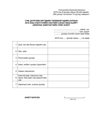 Сонгуулийн Ерөнхий Хорооны
2016 оны 8 дугаар сарын 09-ний өдрийн
264 дүгээр тогтоолын 14 дүгээр хавсралт
СУМ, ДҮҮРГИЙН ИРГЭДИЙН ТӨЛӨӨЛӨГЧДИЙН ХУРЛЫН
2016 ОНЫ СОНГУУЛИЙН ХЭСГИЙН САНАЛ АВАХ БАЙРТ
АЖИЛЛАХ АЖИГЛАГЧИЙН ТОВЧ АНКЕТ
.................................................. аймаг, хот
................................................ сум, дүүрэг
............. дугаар хэсгийн санал авах байр
2016 оны ..... дугаар сарын .....-ны өдөр
1 Эцэг /эх/-ийн болон өөрийн нэр
2 Нас, хүйс
3 Регистрийн дугаар
4 Ажил, албан тушаал /одоогийн/
5 Намын харъяалал
6
Ажиглагчаар томилсон нам,
эвсэл, бие даан нэр дэвшигчийн
нэр
7 Харилцах хаяг, утасны дугаар
АНКЕТ БИЧСЭН: /...................................../
Гарын үсэг
 