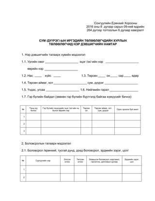 Сонгуулийн Ерөнхий Хорооны
2016 оны 8 дугаар сарын 09-ний өдрийн
264 дүгээр тогтоолын 6 дугаар хавсралт
СУМ /ДҮҮРЭГ/-ЫН ИРГЭДИЙН ТӨЛӨӨЛӨГЧДИЙН ХУРЛЫН
ТӨЛӨӨЛӨГЧИД НЭР ДЭВШИГЧИЙН НАМТАР
1. Нэр дэвшигчийн талаарх хувийн мэдээлэл
1.1. Ургийн овог эцэг /эх/-ийн нэр
өөрийн нэр
1.2. Нас хүйс 1.3. Төрсөн он сар өдөр
1.4. Төрсөн аймаг, хот сум, дүүрэг
1.5. Үндэс, угсаа 1.6. Нийгмийн гарал
1.7. Гэр бүлийн байдал (зөвхөн гэр бүлийн бүртгэлд байгаа хүмүүсийг бичнэ):
№
Таны юу
болох
Гэр бүлийн гишүүдийн эцэг /эх/-ийн нь
болон өөрийн нэр
Төрсөн
он
Төрсөн аймаг, хот,
сум, дүүрэг
Одоо эрхэлж буй ажил
1
2
3
2. Боловсролын талаарх мэдээлэл
2.1. Боловсрол /ерөнхий, тусгай дунд, дээд боловсрол, эрдмийн зэрэг, цол/
№ Сургуулийн нэр
Элссэн
огноо
Төгссөн
огноо
Эзэмшсэн боловсрол, мэргэжил,
гэрчилгээ, дипломын дугаар
Эрдмийн зэрэг,
цол
1
2
 