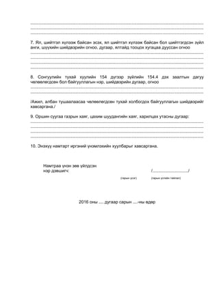 .................................................................................................................................................
.................................................................................................................................................
.................................................................................................................................................
7. Ял, шийтгэл хүлээж байсан эсэх, ял шийтгэл хүлээж байсан бол шийтгэгдсэн зүйл
анги, шүүхийн шийдвэрийн огноо, дугаар, ялтайд тооцох хугацаа дууссан огноо
.................................................................................................................................................
.................................................................................................................................................
.................................................................................................................................................
.................................................................................................................................................
8. Сонгуулийн тухай хуулийн 154 дүгээр зүйлийн 154.4 дэх заалтын дагуу
чөлөөлөгдсөн бол байгууллагын нэр, шийдвэрийн дугаар, огноо
.................................................................................................................................................
.................................................................................................................................................
/Ажил, албан тушаалаасаа чөлөөлөгдсөн тухай холбогдох байгууллагын шийдвэрийг
хавсаргана./
9. Оршин суугаа газрын хаяг, цахим шуудангийн хаяг, харилцах утасны дугаар:
.................................................................................................................................................
.................................................................................................................................................
.................................................................................................................................................
.................................................................................................................................................
10. Энэхүү намтарт иргэний үнэмлэхийн хуулбарыг хавсаргана.
Намтраа үнэн зөв үйлдсэн
нэр дэвшигч: /............................../
(гарын үсэг) (гарын үсгийн тайлал)
2016 оны .... дугаар сарын ....-ны өдөр
 