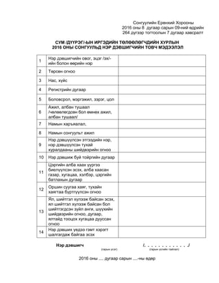Сонгуулийн Ерөнхий Хорооны
2016 оны 8 дугаар сарын 09-ний өдрийн
264 дүгээр тогтоолын 7 дугаар хавсралт
СУМ /ДҮҮРЭГ/-ЫН ИРГЭДИЙН ТӨЛӨӨЛӨГЧДИЙН ХУРЛЫН
2016 ОНЫ СОНГУУЛЬД НЭР ДЭВШИГЧИЙН ТОВЧ МЭДЭЭЛЭЛ
1
Нэр дэвшигчийн овог, эцэг /эх/-
ийн болон өөрийн нэр
2 Төрсөн огноо
3 Нас, хүйс
4 Регистрийн дугаар
5 Боловсрол, мэргэжил, зэрэг, цол
6
Ажил, албан тушаал
/чөлөөлөгдсөн бол өмнөх ажил,
албан тушаал/
7 Намын харъяалал,
8 Намын сонгуульт ажил
9
Нэр дэвшүүлсэн этгээдийн нэр,
нэр дэвшүүлсэн тухай
хуралдааны шийдвэрийн огноо
10 Нэр дэвшиж буй тойргийн дугаар
11
Цэргийн алба хаах үүргээ
биелүүлсэн эсэх, алба хаасан
газар, хугацаа, хэлбэр, цэргийн
батлахын дугаар
12
Оршин суугаа хаяг, тухайн
хаягтаа бүртгүүлсэн огноо
13
Ял, шийтгэл хүлээж байсан эсэх,
ял шийтгэл хүлээж байсан бол
шийтгэгдсэн зүйл анги, шүүхийн
шийдвэрийн огноо, дугаар,
ялтайд тооцох хугацаа дууссан
огноо
14
Нэр дэвших үедээ гэмт хэрэгт
шалгагдаж байгаа эсэх
Нэр дэвшигч /. . . . . . . . . . . . ./
(гарын үсэг) (гарын үсгийн тайлал)
2016 оны .... дугаар сарын ....-ны өдөр
 