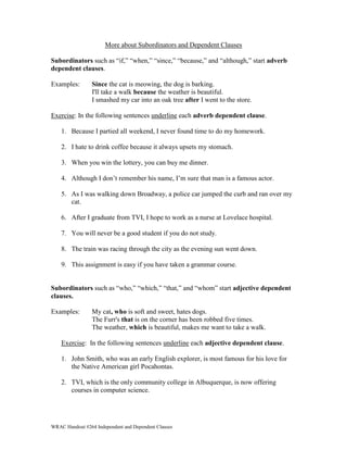 More about Subordinators and Dependent Clauses 
Subordinators such as “if,” “when,” “since,” “because,” and “although,” start adverb 
dependent clauses. 
Examples: Since the cat is meowing, the dog is barking. 
I'll take a walk because the weather is beautiful. 
I smashed my car into an oak tree after I went to the store. 
Exercise: In the following sentences underline each adverb dependent clause. 
1. Because I partied all weekend, I never found time to do my homework. 
2. I hate to drink coffee because it always upsets my stomach. 
3. When you win the lottery, you can buy me dinner. 
4. Although I don’t remember his name, I’m sure that man is a famous actor. 
5. As I was walking down Broadway, a police car jumped the curb and ran over my 
cat. 
6. After I graduate from TVI, I hope to work as a nurse at Lovelace hospital. 
7. You will never be a good student if you do not study. 
8. The train was racing through the city as the evening sun went down. 
9. This assignment is easy if you have taken a grammar course. 
Subordinators such as “who,” “which,” “that,” and “whom” start adjective dependent 
clauses. 
Examples: My cat, who is soft and sweet, hates dogs. 
The Furr's that is on the corner has been robbed five times. 
The weather, which is beautiful, makes me want to take a walk. 
Exercise: In the following sentences underline each adjective dependent clause. 
1. John Smith, who was an early English explorer, is most famous for his love for 
the Native American girl Pocahontas. 
2. TVI, which is the only community college in Albuquerque, is now offering 
courses in computer science. 
WRAC Handout #264 Independent and Dependent Clauses 
 