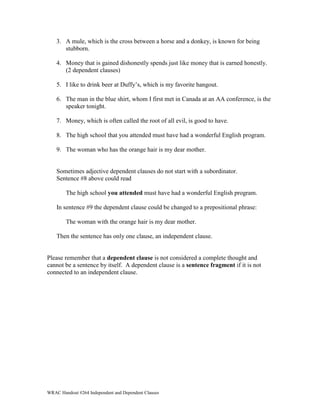3. A mule, which is the cross between a horse and a donkey, is known for being 
stubborn. 
4. Money that is gained dishonestly spends just like money that is earned honestly. 
(2 dependent clauses) 
5. I like to drink beer at Duffy’s, which is my favorite hangout. 
6. The man in the blue shirt, whom I first met in Canada at an AA conference, is the 
speaker tonight. 
7. Money, which is often called the root of all evil, is good to have. 
8. The high school that you attended must have had a wonderful English program. 
9. The woman who has the orange hair is my dear mother. 
Sometimes adjective dependent clauses do not start with a subordinator. 
Sentence #8 above could read 
The high school you attended must have had a wonderful English program. 
In sentence #9 the dependent clause could be changed to a prepositional phrase: 
The woman with the orange hair is my dear mother. 
Then the sentence has only one clause, an independent clause. 
Please remember that a dependent clause is not considered a complete thought and 
cannot be a sentence by itself. A dependent clause is a sentence fragment if it is not 
connected to an independent clause. 
WRAC Handout #264 Independent and Dependent Clauses 
