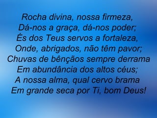 Rocha divina, nossa firmeza,
Dá-nos a graça, dá-nos poder;
És dos Teus servos a fortaleza,
Onde, abrigados, não têm pavor;
Chuvas de bênçãos sempre derrama
Em abundância dos altos céus;
A nossa alma, qual cervo brama
Em grande seca por Ti, bom Deus!
 