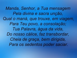 Manda, Senhor, a Tua mensagem
Pela divina e sacra unção,
Qual o maná, que trouxe, em viagem,
Para Teu povo, a consolação;
Tua Palavra, água da vida,
Do nosso cálice, faz transbordar,
Cheia de graça, bem dirigida,
Para os sedentos poder saciar.
 