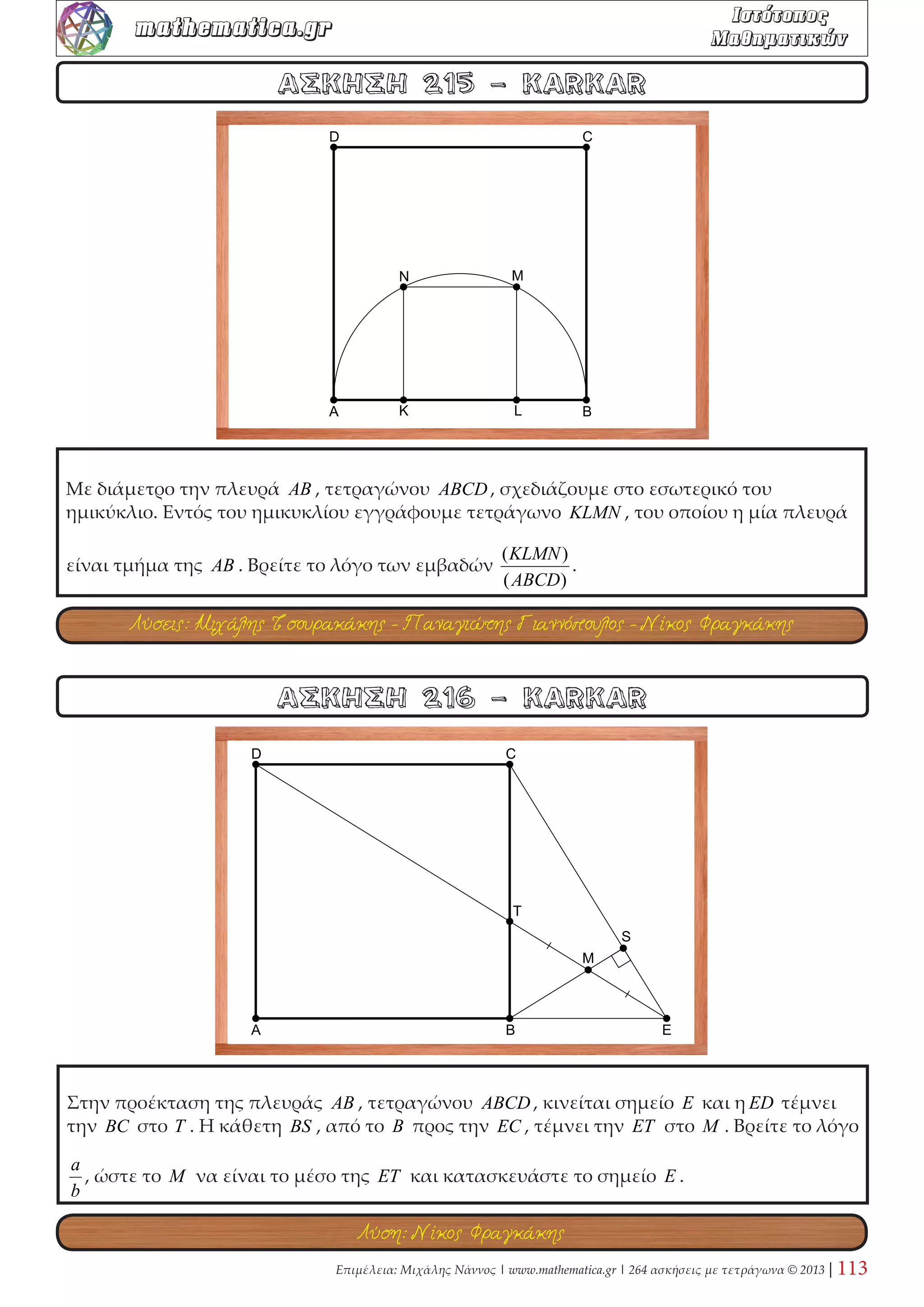 Επί της πλευράς BC τετραγώνου ABCD παίρνω σημεία S, P , ώστε 
4 
BS = PC = BC . 
Οι AP,DS τέμνονται στο T . Δείξτε ότι οι εγγεγραμμένοι κύκλοι στα τρίγωνα ATD, SCD 
είναι ίσοι. Αν εφάπτονται στην DS στα L, N , δείξτε ότι το τμήμα LN ισούται με την ακτίνα 
των δύο κύκλων. 
ΑΣΚΗΣΗ 72 - Σπύρος Βασιλόπουλος 
ΑΣΚΗΣΗ 71 - KARKAR 
Θεωρούμε ένα τετράγωνο ABΓΔ και δύο κάθετες ευθείες ε και ε ′ . Η ευθεία ε τέμνει την 
πλευρά AB στο E και την ΓΔ στο Z. Η ευθεία ε ′ τέμνει την πλευρά BΓ στο H και την AΔ 
στο Θ . Να δείξετε ότι EZ = HΘ. 
Λύση: Νίκος Φραγκάκης 
Λύση: KARKAR 
 