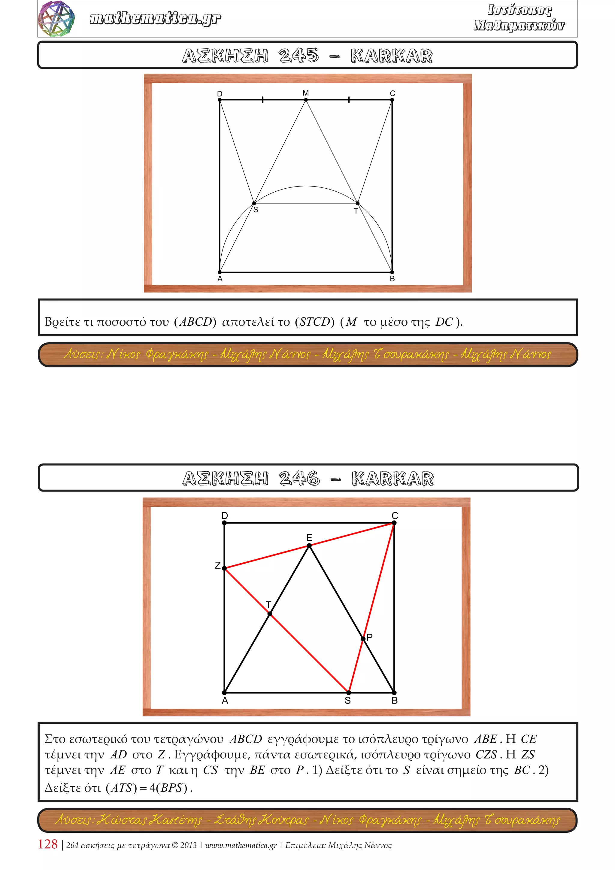 Δίνεται τετράγωνο ABCD και σημείο E στη διαγώνιο AC , με AE  EC . Η ευθεία DE 
τέμνει την AB στο Z . Η κάθετη προς την DZ , στο σημείο E , τέμνει την AD στο K , την 
BC στο L και την ευθεία BA στο H . Να αποδείξετε ότι: 
1) DZ = KL . 2) AH = CL . 3) DK = ZH . 4) Το τετράπλευρο DKZL είναι ισοσκελές 
τραπέζιο. 
ΑΣΚΗΣΗ 82 - KARKAR 
ΑΣΚΗΣΗ 81 - Μπάμπης Στεργίου 
Σε τετράγωνο ABCD έχουμε γράψει το τεταρτοκύκλιο BAC . Να κατασκευάσετε κύκλο, 
ο οποίος να εφάπτεται των πλευρών DA,DC και να διέρχεται από το B . Στη συνέχεια να 
κατασκευάσετε κύκλο, ο οποίος να εφάπτεται των πλευρών BA, BC και του ημικυκλίου. 
Εξηγήστε γιατί οι δύο κύκλοι είναι ομόκεντροι! 
Λύση: Μιχάλης Τσουρακάκης 
Λύση: Μιχάλης Τσουρακάκης 
 