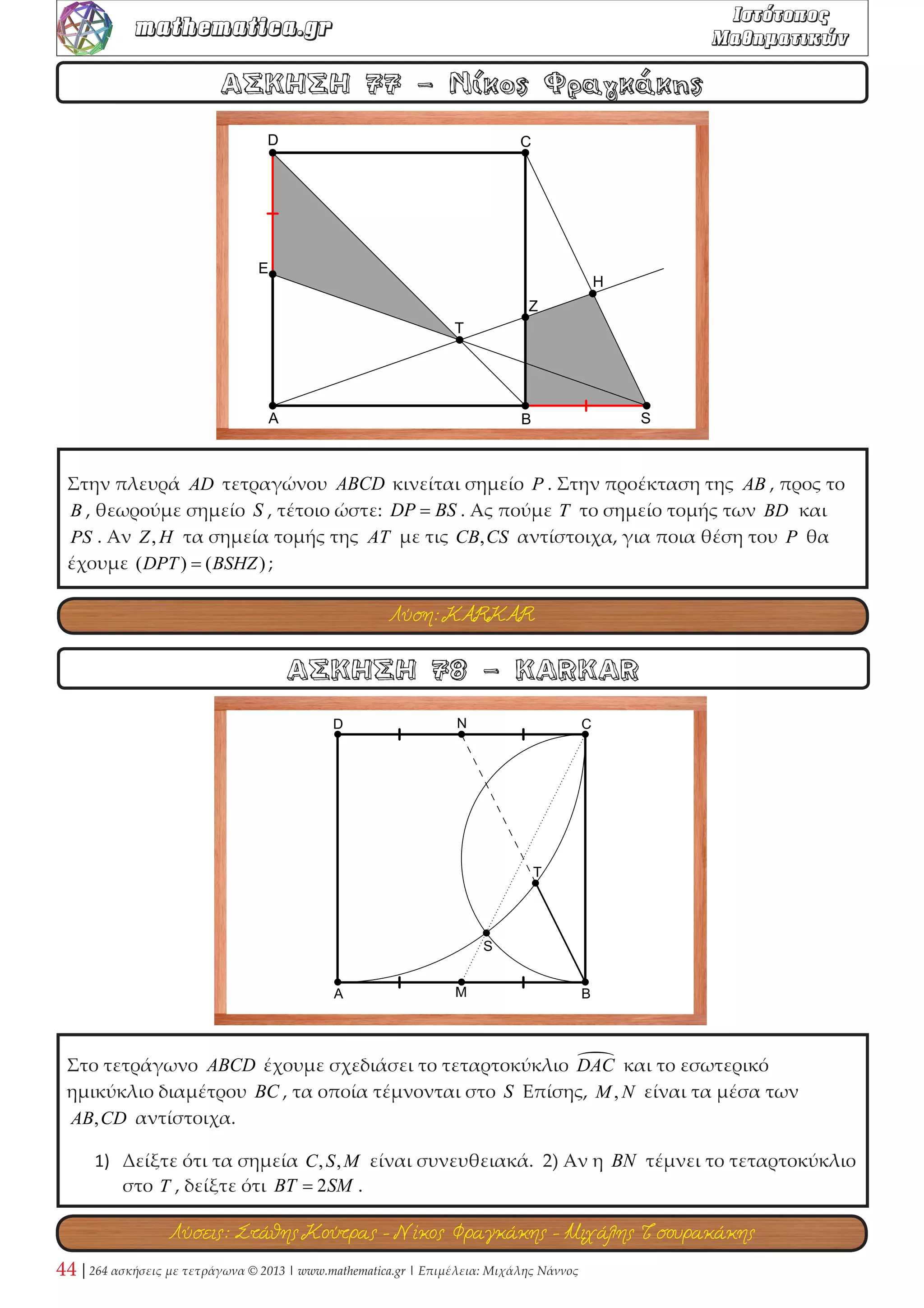 Δίνεται το τετράγωνο ΑΒΓΔ με μήκος πλευράς a . Τα Ε,Ι,Ζ είναι τα μέσα των πλευρών 
ΑΒ,ΓΔ,ΑΔ αντίστοιχα και τα τρίγωνα ΕΛΗ,ΓΙΚ του σχήματος είναι ισόπλευρα. 
1) Να εξετάσετε αν τα σημεία Ι,Κ,Λ είναι συνευθειακά. 
2) Να εκφράσετε το εμβαδόν του τετραπλεύρου ΕΛΚΑ συναρτήσει της πλευράς α . 
ΑΣΚΗΣΗ 26 - Μιχάλης Νάννος 
ΑΣΚΗΣΗ 25 - Ανδρέας Πούλος 
Δίνεται τετράγωνο ΑΒΓΔ και στο εσωτερικό του ισόπλευρο τρίγωνο ΑΒΕ . Αν Ζ ≡ ΔΕ ∩ ΒΓ , 
να δείξετε ότι: 
1) ΔΕ = ΕΖ . 
2) ( ) ( ) 
2 
4 
ΔΕ 
ΑΔΕ − ΒΕΖ = . 
Λύση: KARKAR 
Λύση: Νίκος Φραγκάκης 
 