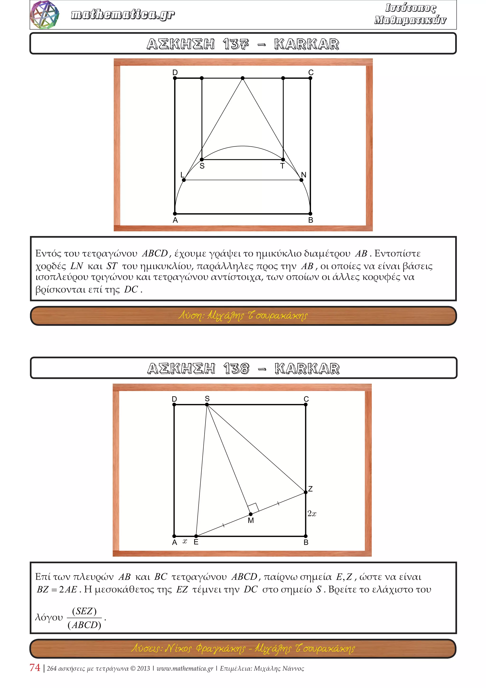 Έστω τετράγωνο ΑΒΓΔ πλευράς α . Από το Α φέρουμε ημιευθεία, που τέμνει την ΒΓ 
στο Ε και την προέκταση της ΔΓ στο Ζ. Αν είναι ΕΖ = 2 και ΓΖ =ϕ , όπου ϕ ο λόγος 
της χρυσής τομής, τότε: 1) Να υπολογιστεί το (ΓΕΖ) = μ . 2) Να εξεταστεί αν είναι 
( ) 
2 
1 
μ 
μ 
ΑΒΓΔ = 
− . 3) Θεωρούμε τον κύκλο (Ε,ΕΖ) που τέμνει την ΒΓ στο Η και την ΔΓ 
στο Θ . Θέτουμε Κ το εμβαδόν της πράσινης περιοχής, που περικλείουν τα τμήματα 
ΓΘ,ΓΗ και το τόξο ΘΗ . Να εξεταστεί αν ισχύει ( ) 2 2 
1 7 1 
5 
π 
μ μ 
α μ 
Κ   =  +  − 
  
, που σημαίνει ότι η 
πράσινη περιοχή καλύπτει περίπου τα 
28,95 
100 του τετραγώνου. 
ΑΣΚΗΣΗ 46 - Γιώργης Καλαθάκης 
ΑΣΚΗΣΗ 45 - Γιώργος Μήτσιος 
Δίνονται τα τετράγωνα ΑΒΓΔ,ΒΕΖΓ και σημείο Κ στην προέκταση της ΔΑ . Η ΚΒ τέμνει 
τη ΔΕ στο Μ . Να αποδείξετε ότι η ΓΒ διχοτομεί τη ΚΓΜ. 
Λύση: Γιώργος Ρίζος 
Λύσεις: Νίκος Φραγκάκης - KARKAR - Στάθης Κούτρας 
 