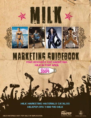 Your Resource for Marketing
Milk in Your Area
july-dec
2009
milk
MilkPEP.org 1-800-945-MILK
MILK MARKETING MATERIALS CATALOG
Milk materials not for sale or duplication.
 