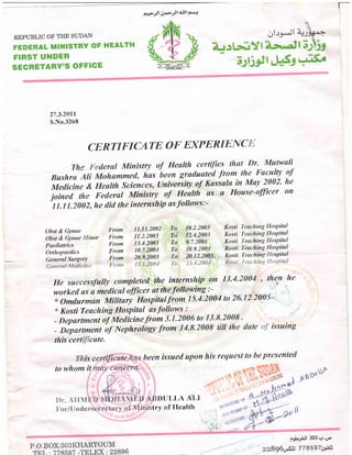 tq+-il 1].tJild'$lPlrl
REPUBLIC OF THE SUDAN
FEDERAL MINISTRY OF HEALTH
FIRST UNDER
SECRETARY'S OFFICE
r
27.3.2011
S.No.3268
CERTI FICATE O F EXPERIE]C
ThederulMinistryofHealthcertij|esthatDr.Mutwali
Ilushra Ali Mohummed, has
"heen
gruduated from the Fuyulty rtf
Medicine & Heulth sciences, (Iniveisity of Kassala in May 2002' he
joinedtheFederalMinistryofHealthasaHouse-officeron"
1 1.11.2002, he did the internship as follows:-
Obst & Gynae Iirom 11.11.2002 Ta 10'2-2003 Kosti I'esching llospital
obst & Gynae nor lirom 11.2.2003 To1"' 12.4.2003 Kosti reaching llospital
Paediatrics I'-rom 13'4'2003 To 9'7'2003 -Kosli 1-eaching llospital
orlltopaedics I'rom 10.7.2003 To 10'9'2003 Kosti Teaching llospital
General Surgery From 20.9.2003 To 20'12'20A&' Kosli T'eachins spital
He successfully completed the internship on 13-4-2004 , thern he
worked as a medical officer at thefollowing :- ';
o Omdurman Military Hospitalfrom 15.4.2004 to 26'12:2005-
" Kosti Teaching Hospitul as follows o.''
_ Departmen oiMedicinefrom 3.1.2006 to 13.8.2008 .
- Department
"o7
Nephroiogy from 14.8.2008 titl the dute issuing
this cert cate-
been issued upon his request to he presentedisc
to whom it
DITI,I,A AI,I
f3la..;:iJl 303,+.d€
228960.$i 778597a9il3
lltry of llcalth .- l
 